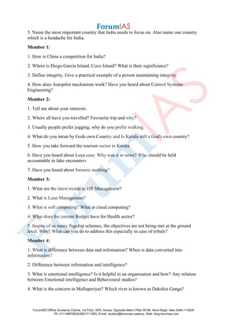 5. Name the most important country that India needs to focus on. Also name one country
which is a headache for India.
Member 1:
1. How is China a competition for India?
2. Where is Diego Garcia Island, Coco Island? What is their significance?
3. Define integrity. Give a practical example of a person maintaining integrity.
4. How does Autopilot mechanism work? Have you heard about Control Systems
Engineering?
Member 2:
1. Tell me about your interests.
2. Where all have you travelled? Favourite trip and why?
3. Usually people prefer jogging, why do you prefer walking.
4. What do you mean by Gods own Country and Is Kerala still a God's own country?
5. How you take forward the tourism sector in Kerala.
6. Have you heard about Loya case. Why was it in news? Who should be held
accountable in fake encounters
7. Have you heard about forensic auditing?
Member 3:
1. What are the latest trends in HR Management?
2. What is Lean Management?
3. What is soft computing? What is cloud computing?
4. What does the current Budget have for Health sector?
5. Inspite of so many flagship schemes, the objectives are not being met at the ground
level. Why? What can you do to address this especially in case of tribals?
Member 4:
1. What is difference between data and information? When is data converted into
information?
2. Difference between information and intelligence?
3. What is emotional intelligence? Is it helpful in an organisation and how? Any relation
between Emotional intelligence and Behavioural studies?
4. What is the concern in Mullaperiyar? Which river is known as Dakshin Ganga?
ForumIAS Offline Guidance Centre, 1st Floor, IAPL House, Opposite Metro Pillar 95-96, Karol Bagh, New Delhi-110005
Ph: 011-49878625/9821711605, Email: student@forumias.cademy, Web: blog.forumias.com
 