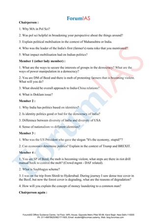 Chairperson :
1. Why MA in Pol Sci?
2. Was pol sci helpful in broadening your perspective about the things around?
3. Explain political mobilsation in the context of Maharashtra or India.
4. Who was the leader of the India's first (farmer's) rasta roko that you mentioned?
5. What impact mobilisation had on Indian politics?
Member 1 (other lady member) :
1. What are the ways to secure the interests of groups in the democracy? What are the
ways of power manipulation in a democracy?
2. You are DM of Beed and there is mob of protesting farmers that is becoming violent.
What will you do?
3. What should be overall approach to India-China relations?
4. What is Doklam issue?
Member 2 :
1. Why India has politics based on identities?
2. Is identity politics good or bad for the democracy of India?
3. Difference between diversity of India and diversity of USA
4. Sense of nationalism vs different identities?
Member 3 :
1. Who was the US President who gave the slogan "It's the economy, stupid!"?
2. Can economics determine politics? Explain in the context of Trump and BREXIT.
Member 4 :
1. You are SP of Beed, the mob is becoming violent, what steps are there in riot drill
manual book to control the mob? (Crowd mgmt - DAF related).
2. What is Saubhagya scheme?
3. I was on the trip from Shirdi to Hyderabad. During journey I saw dense tree cover in
the Beed, but now the forest cover is degrading, what are the reasons of degradation?
4. How will you explain the concept of money laundering to a common man?
Chairperson again :
ForumIAS Offline Guidance Centre, 1st Floor, IAPL House, Opposite Metro Pillar 95-96, Karol Bagh, New Delhi-110005
Ph: 011-49878625/9821711605, Email: student@forumias.cademy, Web: blog.forumias.com
 