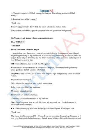 1. There are negatives of black money, but can you think of any positives of black
money?
2. Is cash always a black money?
Thank you.
I said "Happy women's day!" Both the ladies smiled and wished back.
No questions on hobbies, specific current affairs and graduation background.
20. Name, - Amit kumar. Geography optional, ece,
Date 09.03.2018
Time 1300
Board chairman - Smitha Nagraj
I was the first one. As soon as I entered, cm asked about a demographic issue (illegal
migrants) pertaining to my hometown. Why such a thing happening, what to do, shall we
deport them, why no deporting etc etc. There were many Cross questions and at a point it
was difficult to answer also.
M1- what is benami, how to curb etc. My opinion
Character of a place determine its criminality.. Explain... I answered and again many
cross questions started. Cm also intervened.
M2( lady) - very cordial. Asked about state flag and legal and propriety issues involved
with it.
Block chain technologies.
M3 - till now he was silent, and looked uninterested..
India Nepal, why blockade was done,
Ministries rationalisation ,
Prohibition adv and disadvantage.
And many cross questions in all of my answers
M4 - illegal migrants, how to curb this issue. My approach, etc.. Looked not much
satisfied with my answers.
Cm - there are many group c and d employees in Central govt. What is you view.
Thank you.
My view, - total time around 30 - 35 min. I was not expecting this much grilling and so I
was very disappointed after interview. I made some mistakes during the interview which
ForumIAS Offline Guidance Centre, 1st Floor, IAPL House, Opposite Metro Pillar 95-96, Karol Bagh, New Delhi-110005
Ph: 011-49878625/9821711605, Email: student@forumias.cademy, Web: blog.forumias.com
 