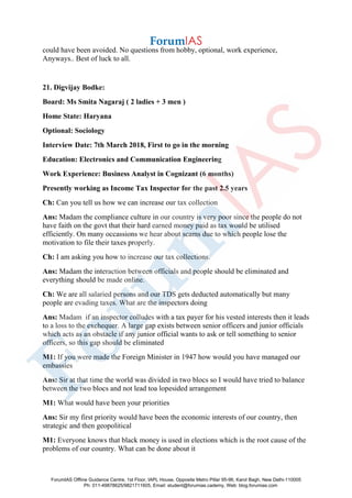 could have been avoided. No questions from hobby, optional, work experience,
Anyways.. Best of luck to all.
21. Digvijay Bodke:
Board: Ms Smita Nagaraj ( 2 ladies + 3 men )
Home State: Haryana
Optional: Sociology
Interview Date: 7th March 2018, First to go in the morning
Education: Electronics and Communication Engineering
Work Experience: Business Analyst in Cognizant (6 months)
Presently working as Income Tax Inspector for the past 2.5 years
Ch: Can you tell us how we can increase our tax collection
Ans: Madam the compliance culture in our country is very poor since the people do not
have faith on the govt that their hard earned money paid as tax would be utilised
efficiently. On many occassions we hear about scams due to which people lose the
motivation to file their taxes properly.
Ch: I am asking you how to increase our tax collections.
Ans: Madam the interaction between officials and people should be eliminated and
everything should be made online.
Ch: We are all salaried persons and our TDS gets deducted automatically but many
people are evading taxes. What are the inspectors doing
Ans: Madam if an inspector colludes with a tax payer for his vested interests then it leads
to a loss to the exchequer. A large gap exists between senior officers and junior officials
which acts as an obstacle if any junior official wants to ask or tell something to senior
officers, so this gap should be eliminated
M1: If you were made the Foreign Minister in 1947 how would you have managed our
embassies
Ans: Sir at that time the world was divided in two blocs so I would have tried to balance
between the two blocs and not lead toa lopesided arrangement
M1: What would have been your priorities
Ans: Sir my first priority would have been the economic interests of our country, then
strategic and then geopolitical
M1: Everyone knows that black money is used in elections which is the root cause of the
problems of our country. What can be done about it
ForumIAS Offline Guidance Centre, 1st Floor, IAPL House, Opposite Metro Pillar 95-96, Karol Bagh, New Delhi-110005
Ph: 011-49878625/9821711605, Email: student@forumias.cademy, Web: blog.forumias.com
 