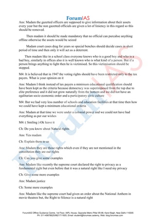 Ans: Madam the gazetted officers are supposed to give information about their assets
every year but the non gazetted officials are given a lot of liniency in this regard so this
should be removed.
Then madam it should be made mandatory that no official can purcahse anything
offline otherwise the assets would be seized
Madam court cases drag for years so special benches should decide cases in short
period of time and then only it will act as a deterrent.
Then madam like in a school class everyone knows who is a good boy and who is a
bad boy, similarly in offices also it is well known who is what kind of a person. But if a
person brings anything to light then he is victimised. So this victimisation should be
stopped.
M4: It is believed that in 1947 the voting rights should have been restricted only to the tax
payers. What is your opinion on it
Ans: Madam I think instead of tax payers a minimum educational qualification should
have been kept as the criteria because democracy was superimposed from the top due to
elite preference and it did not grow naturally from the bottom and we did not have an
egalitarian socio economic order and a participatory civic culture
M4: But we had very less number of schools and education facilities at that time then how
we could have kept a minimum educational criteria
Ans: Madam at that time we were under a colonial power and we could not have had
everything as per our wishes
M4: ( Smiling ) Ok leave it
Ch: Do you know about Natural rights
Ans: Yes madam
Ch: Explain them to us
Ans: Madam they are those rights which even if they are not mentioned in the
constitution they are our rights
Ch: Can you give some examples
Ans: Madam like recently the supreme court declared the right to privacy as a
fundamental right but even before that it was a natural right like I need my privacy
Ch: Give some more examples
Ans: Madam justice
Ch: Some more examples
Ans: Madam like the supreme court had given an order about the National Anthem in
movie theatres but, the Right to Silence is a natural right
ForumIAS Offline Guidance Centre, 1st Floor, IAPL House, Opposite Metro Pillar 95-96, Karol Bagh, New Delhi-110005
Ph: 011-49878625/9821711605, Email: student@forumias.cademy, Web: blog.forumias.com
 