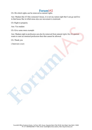 Ch: Ok which rights can be removed as natural rights
Ans: Madam like if I like someone's house, it is not my natura right that I can go and live
in that house like in tribal areas also our movement is restricted.
Ch: Right to property
Ans: Yes madam
Ch: Give some more example
Ans: Madam right to profession can also be removed from natural rights like if a person
wants to start an immoral profession then that cannot be allowed
Ch: Thank you
( Interview over)
ForumIAS Offline Guidance Centre, 1st Floor, IAPL House, Opposite Metro Pillar 95-96, Karol Bagh, New Delhi-110005
Ph: 011-49878625/9821711605, Email: student@forumias.cademy, Web: blog.forumias.com
 