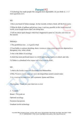 3.Technology has made people like us(aged) more dependable..do you think so...1- 2
more questions on it.
M2-
1.Have you heard of Julian asaange...he has recently written a book..tell the book name.
2.What do think of aadhaar and privacy issue..is privacy possible in this interconnected
world..even Google knows that I am sitting here.
3.Tell me about rapid changes which have happened in pune in 2 decades and what are
the reasons
M4(lady)-
1.This prohibition law....is it good or bad.
2.Your hobby is cartoon sketching..there r instances when certain people are depicted in a
derogatory way..what u think
3.who is the father of sociology
4.which has more profound impact on child's upbringing..family or school..and why.
5.if father is a drunkard what impact will it have on the child..
M5-
1.what is the border issue with Karnataka and Maharashtra
2.Why Western coastal states are more developed than eastern coastal states
3.As a tourism secretary how will u promote Ajanta and Ellora.
Chairperson- Thank you your interview is over
3. Vasanth:
Board – P K joshi sir
Optional sociology
Forenoon last person.
Graduate textile technology
ForumIAS Offline Guidance Centre, 1st Floor, IAPL House, Opposite Metro Pillar 95-96, Karol Bagh, New Delhi-110005
Ph: 011-49878625/9821711605, Email: student@forumias.cademy, Web: blog.forumias.com
 