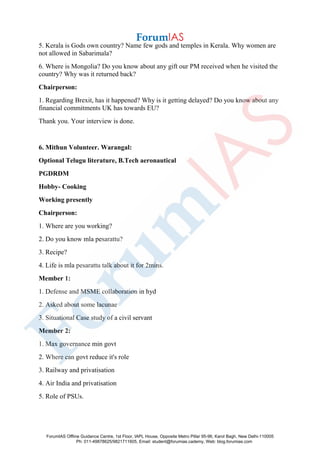 5. Kerala is Gods own country? Name few gods and temples in Kerala. Why women are
not allowed in Sabarimala?
6. Where is Mongolia? Do you know about any gift our PM received when he visited the
country? Why was it returned back?
Chairperson:
1. Regarding Brexit, has it happened? Why is it getting delayed? Do you know about any
financial commitments UK has towards EU?
Thank you. Your interview is done.
6. Mithun Volunteer. Warangal:
Optional Telugu literature, B.Tech aeronautical
PGDRDM
Hobby- Cooking
Working presently
Chairperson:
1. Where are you working?
2. Do you know mla pesarattu?
3. Recipe?
4. Life is mla pesarattu talk about it for 2mins.
Member 1:
1. Defense and MSME collaboration in hyd
2. Asked about some lacunae
3. Situational Case study of a civil servant
Member 2:
1. Max governance min govt
2. Where can govt reduce it's role
3. Railway and privatisation
4. Air India and privatisation
5. Role of PSUs.
ForumIAS Offline Guidance Centre, 1st Floor, IAPL House, Opposite Metro Pillar 95-96, Karol Bagh, New Delhi-110005
Ph: 011-49878625/9821711605, Email: student@forumias.cademy, Web: blog.forumias.com
 