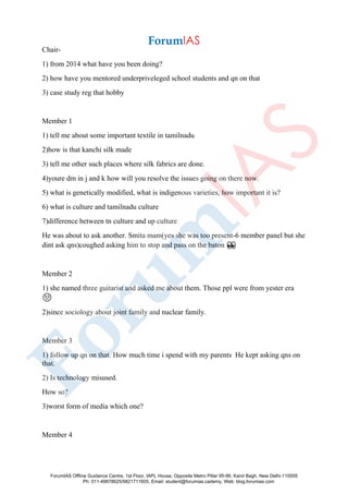 Chair-
1) from 2014 what have you been doing?
2) how have you mentored underpriveleged school students and qn on that
3) case study reg that hobby
Member 1
1) tell me about some important textile in tamilnadu
2)how is that kanchi silk made
3) tell me other such places where silk fabrics are done.
4)youre dm in j and k how will you resolve the issues going on there now.
5) what is genetically modified, what is indigenous varieties, how important it is?
6) what is culture and tamilnadu culture
7)difference between tn culture and up culture
He was about to ask another. Smita mam(yes she was too present-6 member panel but she
dint ask qns)coughed asking him to stop and pass on the baton 👀
Member 2
1) she named three guitarist and asked me about them. Those ppl were from yester era
😒
2)since sociology about joint family and nuclear family.
Member 3
1) follow up qn on that. How much time i spend with my parents He kept asking qns on
that.
2) Is technology misused.
How so?
3)worst form of media which one?
Member 4
ForumIAS Offline Guidance Centre, 1st Floor, IAPL House, Opposite Metro Pillar 95-96, Karol Bagh, New Delhi-110005
Ph: 011-49878625/9821711605, Email: student@forumias.cademy, Web: blog.forumias.com
 
