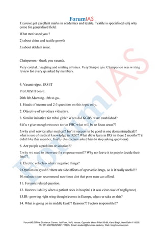 1) youve got excellent marks in academics and textile. Textile is specialised subj why
come for generalised field.
What motivated you ?
2) about china and textile growth
3) about doklam issue.
Chairperson - thank you vasanth.
Very cordial.. laughing and smiling at times. Very Simple qns. Chairperson was writing
review for every qn asked by members.
4. Vasant rajput. IRS IT
Prof JOSHI board.
20th feb.Morning.. 5th to go..
1. Heads of income and 2-3 questions on this topic only.
2. Objective of navodaya vidyalaya.
3. Similar initiative for tribal girls? When did KGBV were established?
4.if u r give enough resource to run PHC what will be ur focus areas??
5.why civil service after medical? Isn't it success to be good in one domain(medical)?
what is use of medical knowledge in IRS?? What did u learn in IRS in these 2 months?? (i
didn't like this member, finally chairperson asked him to stop asking questions)
6. Are people a problem or solution??
7.why we need to intervene for empowerment?? Why not leave it to people decide their
fate??
8. Electric vehicles- what r negative things?
9.Opinion on ayush?? there are side effects of ayurvedic drugs, so is it really useful??
10.malnutrition- recommend nutritious diet that poor man can afford.
11. Forensic related question.
12. Doctors liability when a patient does in hospital ( it was clear case of negligence)
13.IR- growing right wing thought/events in Europe, whats ur take on this?
14. What is going on in middle East?? Reasons?? Factors responsible??
ForumIAS Offline Guidance Centre, 1st Floor, IAPL House, Opposite Metro Pillar 95-96, Karol Bagh, New Delhi-110005
Ph: 011-49878625/9821711605, Email: student@forumias.cademy, Web: blog.forumias.com
 