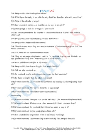 M4: Do you think that astrology is a science?
M4: If I tell you that today is not a Wednesday, but it’s a Saturday, what will you tell me?
M4: What if the calendar is wrong?
M4: Just because its written in a calendar, do we have to accept it?
M3(interrupting): Is truth the average of a consensus?
M3: So you understand that the calendar is a manifestation of an external truth and not
otherwise?
M4: Do you think that we are heading towards destruction?
M4: Do you think happiness is measurable?
M4: There is a state where they have a separate notion of happiness as progress. Can you
tell us about that?
M4: Yes. What are the elements of their index?
M4: They are not progressing in other metrics. Do you think they invented this index to
feel good because they aren't performing well in other metrics?
M4: Have you visited or stayed in any village?
M4: Do you think that they are happier than people in cities?
M4: Tell me why you think so.
M4: So you think smaller ambitions are the reason for their happiness?
M4: So theirs is simpler than the urban population?
M5(Woman member): Do you think that our values are eroding, like not respecting elders
etc?
M5(Woman member): Why do you think this is happening?
M5(Woman member): Tell me how can we correct these?
Interrupting:
M5(Woman member): Have you ever studied sociology? (she was searching in my DAF)
M5(Woman member): What are some other ways an individuals values are from?
M5(Woman member): Do you think that religion has a part to play in it?
M5(Woman member): So you agree religion has a role?
M4: Can you tell me a religion that points to desire as a bad thing?
M5(Woman member): Decision making is critical in any field. Do you think so?
ForumIAS Offline Guidance Centre, 1st Floor, IAPL House, Opposite Metro Pillar 95-96, Karol Bagh, New Delhi-110005
Ph: 011-49878625/9821711605, Email: student@forumias.cademy, Web: blog.forumias.com
 
