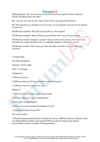 M3(jumping in): did you ever have to choose between two options? How would you
decide something above the other?
M3: Are you very sure of your career choice? have you made that decision?
M3: Was that how you decided on civil service? A lot of people come here for an illusion
of what it is.
M5(Woman member): Why did you keep IFS as a first option?
M5(Woman member): Where all have you travelled? Have you traveled abroad?
M5(Woman member: Imagine a scenario where you have two choices, You believe for
sure that one is right. But your team is completely against it. What will you do?
M5(Woman member: Wont your ego come into play and make you stick on to your
decision?
6. Pankaj Kale
Prof PK Joshi Board
Optional : Pol Sci &IR
Grad : Civil Engg
Chairperson:
1.What is taxiway?
2.difference between Modern Structures and old structures?
3. difference between expressway and
Highway?
5.Diffrrence between runway and normal road?
4.Differnce between Yoga and Meditation?
5.Who was Veermata Jijabai?
6.Tell us three good and three bad habits of yours?
7.Happiest moments of your life?
M1 Lady member
1.Situation based question.Struck in traffic for 4 hours .MISS the interview.Whom would
you blame?What would be your reaction?Will you take any legal action against
anyone?(Derived from my habit of being punctual)
ForumIAS Offline Guidance Centre, 1st Floor, IAPL House, Opposite Metro Pillar 95-96, Karol Bagh, New Delhi-110005
Ph: 011-49878625/9821711605, Email: student@forumias.cademy, Web: blog.forumias.com
 