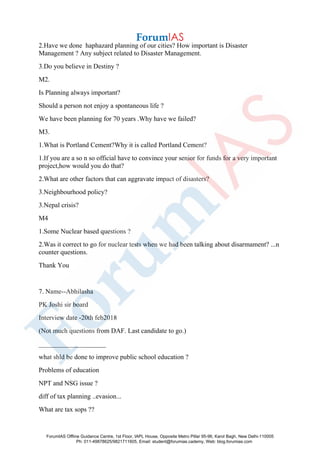2.Have we done haphazard planning of our cities? How important is Disaster
Management ? Any subject related to Disaster Management.
3.Do you believe in Destiny ?
M2.
Is Planning always important?
Should a person not enjoy a spontaneous life ?
We have been planning for 70 years .Why have we failed?
M3.
1.What is Portland Cement?Why it is called Portland Cement?
1.If you are a so n so official have to convince your senior for funds for a very important
project,how would you do that?
2.What are other factors that can aggravate impact of disasters?
3.Neighbourhood policy?
3.Nepal crisis?
M4
1.Some Nuclear based questions ?
2.Was it correct to go for nuclear tests when we had been talking about disarmament? ...n
counter questions.
Thank You
7. Name--Abhilasha
PK Joshi sir board
Interview date -20th feb2018
(Not much questions from DAF. Last candidate to go.)
____________________
what shld be done to improve public school education ?
Problems of education
NPT and NSG issue ?
diff of tax planning ..evasion...
What are tax sops ??
ForumIAS Offline Guidance Centre, 1st Floor, IAPL House, Opposite Metro Pillar 95-96, Karol Bagh, New Delhi-110005
Ph: 011-49878625/9821711605, Email: student@forumias.cademy, Web: blog.forumias.com
 