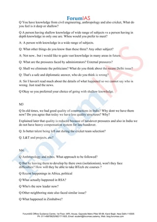 Q You have knowledge from civil engineering, anthropology and also cricket, What do
you feel is it deep or shallow?
Q A person having shallow knowledge of wide range of subjects vs a person having in
depth knowledge in only one are. Whou would you prefer to meet?
A: A person with knowledge in a wide range of subjects.
Q: What other things do you know than these three? Any other subject?
A: Not now.. but i would like to gain vast knowledge in many areas in future.
Q: What are the pressures faced by administrators? External pressures?
Q: Shall we eliminate the politicians? What do you think about the recent Delhi issue?
Q: That's a safe and diplomatic answer, who do you think is wrong?
A: Sir I haven't read much about the details of what happened so we cannot say who is
wrong. Just read the news.
Q Okay so you preferred your choice of going with shallow knowledge.
M3
Q In old times, we had good quality of constructions in India? Why dont we have them
now? Do you agree that today we have less quality structures? Why?
Explained later that quality is reduced because of handover pressures and also in India we
do not have heavy compensation system for late handover.
Q. Is better talent being left out during the cricket team selection?
Q. L&T and projects, etc?
M4:
Q Anthropology and tribes. What approach to be followed?
Q But by leaving them to develop by there own (isolationism), won't they face
difficulties? How will they be able to take BTech etc courses ?
Q Recent happenings in Africa, political
Q What actually happened in RSA?
Q Who's the new leader now?
Q Other neighboring state also faced similar issue?
Q What happened in Zimbabwe?
ForumIAS Offline Guidance Centre, 1st Floor, IAPL House, Opposite Metro Pillar 95-96, Karol Bagh, New Delhi-110005
Ph: 011-49878625/9821711605, Email: student@forumias.cademy, Web: blog.forumias.com
 