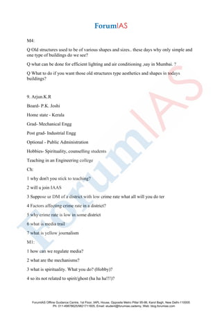 M4:
Q Old structures used to be of various shapes and sizes.. these days why only simple and
one type of buildings do we see?
Q what can be done for efficient lighting and air conditioning ,say in Mumbai. ?
Q What to do if you want those old structures type aesthetics and shapes in todays
buildings?
9. Arjun.K.R
Board- P.K. Joshi
Home state - Kerala
Grad- Mechanical Engg
Post grad- Industrial Engg
Optional - Public Administration
Hobbies- Spirituality, counselling students
Teaching in an Engineering college
Ch:
1 why don't you stick to teaching?
2 will u join IAAS
3 Suppose ur DM of a district with low crime rate what all will you do ter
4 Factors affecting crime rate in a district?
5 why crime rate is low in some district
6 what is media trail
7 what is yellow journalism
M1:
1 how can we regulate media?
2 what are the mechanisms?
3 what is spirituality. What you do? (Hobby)?
4 so its not related to spirit/ghost (ha ha ha!!!)?
ForumIAS Offline Guidance Centre, 1st Floor, IAPL House, Opposite Metro Pillar 95-96, Karol Bagh, New Delhi-110005
Ph: 011-49878625/9821711605, Email: student@forumias.cademy, Web: blog.forumias.com
 