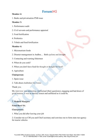 Member 4:
1. Banks and privatisation PNB issue
Member 3:
1. Performance audit
2. Civil servants and performance appraisal
3. Food fortification
4. Probiotics
5. Tribals and food fortification
Member 4:
1. Micronutrient foods
2. Disaster management in Andhra.... Both cyclone and drought
3. Contacting and warning fishermen
4. When do you cook?
5. When you don't have food for thought or thought for food?
6. Agriculture
Chairperson:
1. Spain issue
2. Talk about chahbahar for 2 mins
Thank you.
My interview was interesting, intellectual (their questions), engaging and had doses of
good humour..it was as natural, honest and unfiltered as it could be.
7. Mahesh Mangure
Panel Bassi Sir.
Chairperson:
1. What you did after leaving your job
2. Consider me as CM you and Chief secretary and convince me to form state run agency
for tourist vehicles
ForumIAS Offline Guidance Centre, 1st Floor, IAPL House, Opposite Metro Pillar 95-96, Karol Bagh, New Delhi-110005
Ph: 011-49878625/9821711605, Email: student@forumias.cademy, Web: blog.forumias.com
 