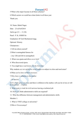 5 What is the major lacunae in all these schemes?
6 Which sectors we could have done better in all these year
Thank you.
10. Name :Rahul Nagre
Date : 23 rd Feb'2018
2nd to go (11 - - 11.30)
Panel : P. K. JOSHI Sir
Graduation :B Tech Mechanical engg.
Optional :History
Chairperson :
1.Tell me about yourself
2.What is aurangabad famous for
( my 12th and Job in aurangabad)
3. When was ajanta and ellora caves built
4. Who discovered ajanta
5. You might have read history for the first time
Why students are not opting for social studies as subject in cities and rural areas?
6.What can be done so that it increases
7.Why there is inflation in the market
- its reasons
8.If I a bank gives you loan and there is inflation in the market, will you be in loss or will
be benefited - - Explain
9. What made to look for civil services leaving a technical job
10. Don't you think administrative skills are required?
11. What the difference between management and administrative skills
Member 1:
1. What is VNIT college or university?
2.Who is Visvesvaraya?
ForumIAS Offline Guidance Centre, 1st Floor, IAPL House, Opposite Metro Pillar 95-96, Karol Bagh, New Delhi-110005
Ph: 011-49878625/9821711605, Email: student@forumias.cademy, Web: blog.forumias.com
 