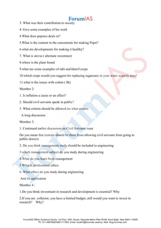 3. What was their contribution to society
4. Give some examples of his work
4.What does pepsico deals in?
5.What is the content in the concentrate for making Pepsi?
6.what are developments for making it healthy?
7. What is stevia ( alternate sweetener)
8.where is the plant found
9.what are some examples of rabi and kharif crops
10.which crops would you suggest for replacing sugarcane in your water scarcity area?
11.what is the issues with cotton ( Bt)
Member 2:
1. Is inflation a cause or an effect?
2. Should civil servants speak in public?
3. What criteria should be allowed (to what extent)
A long discussion
Member 3:
1. Continued earlier discussion on Civil Servants issue
Do you mean that restrain should be there from allowing civil servants from going to
public domain
2. Do you think management study should be included in engineering
3.which management subject do you study during engineering
4.What do you learn from management
5 What is professional ethics
6. What ethics do you study during engineering
And its application
Member 4 :
1.Do you think investment in research and development is essential? Why
2.If you are collector, you have a limited budget, still would you want to invest in
research? Why?
ForumIAS Offline Guidance Centre, 1st Floor, IAPL House, Opposite Metro Pillar 95-96, Karol Bagh, New Delhi-110005
Ph: 011-49878625/9821711605, Email: student@forumias.cademy, Web: blog.forumias.com
 