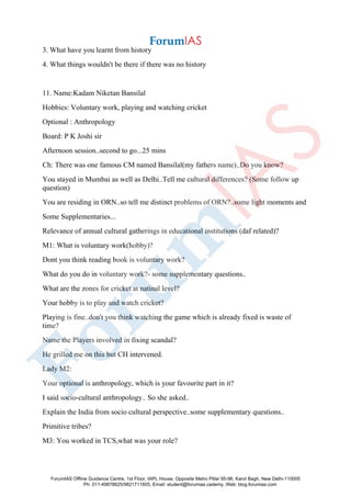 3. What have you learnt from history
4. What things wouldn't be there if there was no history
11. Name:Kadam Niketan Bansilal
Hobbies: Voluntary work, playing and watching cricket
Optional : Anthropology
Board: P K Joshi sir
Afternoon session..second to go...25 mins
Ch: There was one famous CM named Bansilal(my fathers name)..Do you know?
You stayed in Mumbai as well as Delhi..Tell me cultural differences? (Some follow up
question)
You are residing in ORN..so tell me distinct problems of ORN?..some light moments and
Some Supplementaries...
Relevance of annual cultural gatherings in educational institutions (daf related)?
M1: What is voluntary work(hobby)?
Dont you think reading book is voluntary work?
What do you do in voluntary work?- some supplementary questions..
What are the zones for cricket at natinal level?
Your hobby is to play and watch cricket?
Playing is fine..don't you think watching the game which is already fixed is waste of
time?
Name the Players involved in fixing scandal?
He grilled me on this but CH intervened.
Lady M2:
Your optional is anthropology, which is your favourite part in it?
I said socio-cultural anthropology.. So she asked..
Explain the India from socio cultural perspective..some supplementary questions..
Primitive tribes?
M3: You worked in TCS,what was your role?
ForumIAS Offline Guidance Centre, 1st Floor, IAPL House, Opposite Metro Pillar 95-96, Karol Bagh, New Delhi-110005
Ph: 011-49878625/9821711605, Email: student@forumias.cademy, Web: blog.forumias.com
 