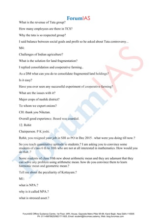 What is the revenue of Tata group?
How many employees are there in TCS?
Why the tata is so respected group?
I said balance between social goals and profit so he asked about Tata controversy...
M4:
Challenges of Indian agriculture?
What is the solution for land fragmentation?
I replied consolidation and cooperative farming..
As a DM what can you do to consolidate fragmented land holdings?
Is it easy?
Have you ever seen any successful experiment of cooperative farming?
What are the issues with it?
Major crops of nashik district?
To whom we export onions?
CH: thank you Niketan.
Overall good experience. Board was coardial.
12. Rohit
Chairperson. P K joshi.
Rohit, you resigned your job in SBI as PO in Dec 2015 . what were you doing till now.?
So you teach quantitative aptitude to students.? I am asking you to convince some
students of class 6 th to 10th who are not at all interested in mathematics. How would you
do that..?
Some students of class 10th new about arithmetic mean and they are adamant that they
can solve any problem using arithmetic mean. how do you convince them to learn
harmonic mean and geometric mean.?
Tell me about the peculiarity of Kottayam.?
M1:
what is NPA.?
why is it called NPA.?
what is stressed asset.?
ForumIAS Offline Guidance Centre, 1st Floor, IAPL House, Opposite Metro Pillar 95-96, Karol Bagh, New Delhi-110005
Ph: 011-49878625/9821711605, Email: student@forumias.cademy, Web: blog.forumias.com
 
