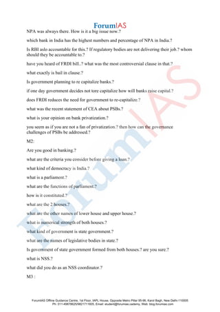 NPA was always there. How is it a big issue now.?
which bank in India has the highest numbers and percentage of NPA in India.?
Is RBI aslo accountable for this.? If regulatory bodies are not delivering their job.? whom
should they be accountable to.?
have you heard of FRDI bill..? what was the most controversial clause in that.?
what exactly is bail in clause.?
Is government planning to re capitalize banks.?
if one day government decides not tore capitalize how will banks raise capital.?
does FRDI reduces the need for government to re-capitalize.?
what was the recent statement of CEA about PSBs.?
what is your opinion on bank privatization.?
you seem as if you are not a fan of privatization.? then how can the governance
challenges of PSBs be addressed.?
M2:
Are you good in banking.?
what are the criteria you consider before giving a loan.?
what kind of democracy is India.?
what is a parliament.?
what are the functions of parliament.?
how is it constituted.?
what are the 2 houses.?
what are the other names of lower house and upper house.?
what is numerical strength of both houses.?
what kind of government is state government.?
what are the names of legislative bodies in state.?
Is government of state government formed from both houses.? are you sure.?
what is NSS.?
what did you do as an NSS coordinator.?
M3 :
ForumIAS Offline Guidance Centre, 1st Floor, IAPL House, Opposite Metro Pillar 95-96, Karol Bagh, New Delhi-110005
Ph: 011-49878625/9821711605, Email: student@forumias.cademy, Web: blog.forumias.com
 
