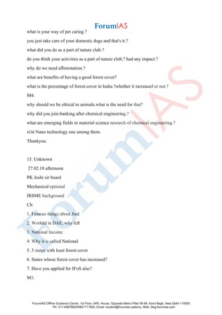 what is your way of pet caring.?
you just take care of your domestic dogs and that's it.?
what did you do as a part of nature club.?
do you think your activities as a part of nature club.? had any impact.?
why do we need afforestation.?
what are benefits of having a good forest cover?
what is the percentage of forest cover in India.?whether it increased or not.?
M4:
why should we be ethical to animals.what is the need for that?
why did you join banking after chemical engineering.?
what are emerging fields in material science research of chemical engineering.?
is'nt Nano technology one among them.
Thankyou.
13. Unknown
27.02.18 afternoon
PK Joshi sir board
Mechanical optional
IRSME background
Ch:
1. Famous things about Jind
2. Worked in DAE, why left
3. National Income
4. Why it is called National
5. 3 states with least forest cover
6. States whose forest cover has increased?
7. Have you applied for IFoS also?
M1:
ForumIAS Offline Guidance Centre, 1st Floor, IAPL House, Opposite Metro Pillar 95-96, Karol Bagh, New Delhi-110005
Ph: 011-49878625/9821711605, Email: student@forumias.cademy, Web: blog.forumias.com
 