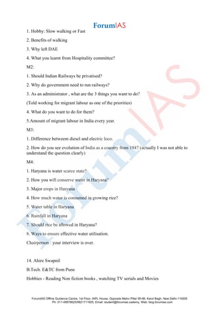 1. Hobby: Slow walking or Fast
2. Benefits of walking
3. Why left DAE
4. What you learnt from Hospitality committee?
M2:
1. Should Indian Railways be privatised?
2. Why do government need to run railways?
3. As an administrator , what are the 3 things you want to do?
(Told working for migrant labour as one of the priorities)
4. What do you want to do for them?
5.Amount of migrant labour in India every year.
M3:
1. Difference betweem diesel and electric loco.
2. How do you see evolution of India as a country from 1947 (actually I was not able to
understand the question clearly)
M4:
1. Haryana is water scarce state?
2. How you will conserve water in Haryana?
3. Major crops in Haryana
4. How much water is consumed in growing rice?
5. Water table in Haryana
6. Rainfall in Haryana
7. Should rice be allowed in Haryana?
8. Ways to ensure effective water utilisation.
Chairperson : your interview is over.
14. Ahire Swapnil
B.Tech. E&TC from Pune
Hobbies - Reading Non fiction books , watching TV serials and Movies
ForumIAS Offline Guidance Centre, 1st Floor, IAPL House, Opposite Metro Pillar 95-96, Karol Bagh, New Delhi-110005
Ph: 011-49878625/9821711605, Email: student@forumias.cademy, Web: blog.forumias.com
 