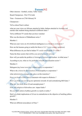 Other interests - football, cricket, Table Tennis
Board Chairperson - Prof. P K Joshi
Time - Forenoon on 27th February'18
Chairperson -
Tell us about Pune's culture
what are your views on Africans attacked in India, Indians attacked in Australia and
outside state students being attacked in different states ?
Tell us different TV serials that you have watched
Who was the director of Mahabharat series ?
Member 1:
What are your views on AI (Artificial intelligence) as a threat to civilization ?
How are the humans going to tackle the threat of AI ? (some counter questions)
What difference do you find in Indian TV serials and English TV serials ?
Name the three sectors that will be your priority in civil services
How will you tackle the problem of shortage of doctors and teachers in tribal areas ?
According to you, what are the problems in health and education sector ?
Member 2:
Malegaon (my home town) has a Municipality or corporation ?
What is the criteria for the transition of municipality to corporation ?
what administrative changes take place on this transition ?
Have you heard of Bill Gates's statement with respect to Robotics ?
Don't you think you are being too optimistic towards AI and contradicting Bill Gates ?
What do you think about AI and unemployment ?
How will adoption of driverless cars impact India ?
Do you think notion of jobless growth is a myth or reality ?
Don't you think implications of AI are in contradiction to the objective of tackling jobless
growth ?
Member 3:
What are different areas/places in Pune ?
ForumIAS Offline Guidance Centre, 1st Floor, IAPL House, Opposite Metro Pillar 95-96, Karol Bagh, New Delhi-110005
Ph: 011-49878625/9821711605, Email: student@forumias.cademy, Web: blog.forumias.com
 