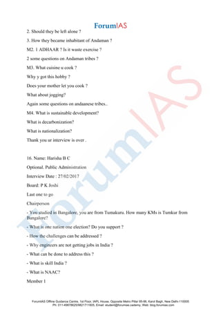 2. Should they be left alone ?
3. How they became inhabitant of Andaman ?
M2. 1 ADHAAR ? Is it waste exercise ?
2 some questions on Andaman tribes ?
M3. What cuisine u cook ?
Why y got this hobby ?
Does your mother let you cook ?
What about jogging?
Again some questions on andaanese tribes..
M4. What is sustainable development?
What is decarbonization?
What is nationalization?
Thank you ur interview is over .
16. Name: Harisha B C
Optional. Public Administration
Interview Date : 27/02/2017
Board: P K Joshi
Last one to go
Chairperson
- You studied in Bangalore, you are from Tumakuru. How many KMs is Tumkur from
Bangalore?
- What is one nation one election? Do you support ?
- How the challenges can be addressed ?
- Why engineers are not getting jobs in India ?
- What can be done to address this ?
- What is skill India ?
- What is NAAC?
Member 1
ForumIAS Offline Guidance Centre, 1st Floor, IAPL House, Opposite Metro Pillar 95-96, Karol Bagh, New Delhi-110005
Ph: 011-49878625/9821711605, Email: student@forumias.cademy, Web: blog.forumias.com
 