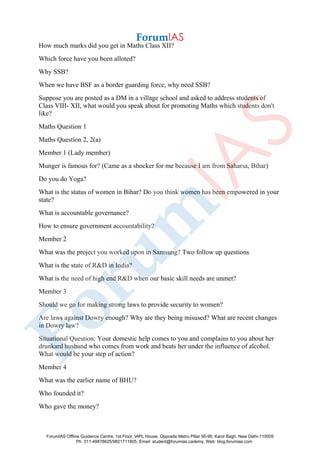 How much marks did you get in Maths Class XII?
Which force have you been alloted?
Why SSB?
When we have BSF as a border guarding force, why need SSB?
Suppose you are posted as a DM in a village school and asked to address students of
Class VIII- XII, what would you speak about for promoting Maths which students don't
like?
Maths Question 1
Maths Question 2, 2(a)
Member 1 (Lady member)
Munger is famous for? (Came as a shocker for me because I am from Saharsa, Bihar)
Do you do Yoga?
What is the status of women in Bihar? Do you think women has been empowered in your
state?
What is accountable governance?
How to ensure government accountability?
Member 2
What was the project you worked upon in Samsung? Two follow up questions
What is the state of R&D in India?
What is the need of high end R&D when our basic skill needs are unmet?
Member 3
Should we go for making strong laws to provide security to women?
Are laws against Dowry enough? Why are they being misused? What are recent changes
in Dowry law?
Situational Question: Your domestic help comes to you and complains to you about her
drunkard husband who comes from work and beats her under the influence of alcohol.
What would be your step of action?
Member 4
What was the earlier name of BHU?
Who founded it?
Who gave the money?
ForumIAS Offline Guidance Centre, 1st Floor, IAPL House, Opposite Metro Pillar 95-96, Karol Bagh, New Delhi-110005
Ph: 011-49878625/9821711605, Email: student@forumias.cademy, Web: blog.forumias.com
 