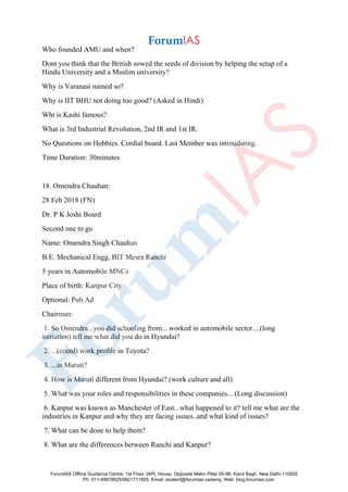 Who founded AMU and when?
Dont you think that the British sowed the seeds of division by helping the setup of a
Hindu University and a Muslim university?
Why is Varanasi named so?
Why is IIT BHU not doing too good? (Asked in Hindi)
Wht is Kashi famous?
What is 3rd Industrial Revolution, 2nd IR and 1st IR.
No Questions on Hobbies. Cordial board. Last Member was intimidating.
Time Duration: 30minutes
18. Omendra Chauhan:
28 Feb 2018 (FN)
Dr. P K Joshi Board
Second one to go
Name: Omendra Singh Chauhan
B.E. Mechanical Engg, BIT Mesra Ranchi
5 years in Automobile MNCs
Place of birth: Kanpur City
Optional: Pub Ad
Chairman:
1. So Omendra...you did schooling from... worked in automobile sector....(long
initiation) tell me what did you do in Hyundai?
2. ...(contd) work profile in Toyota?
3. ...in Maruti?
4. How is Maruti different from Hyundai? (work culture and all)
5. What was your roles and responsibilities in these companies... (Long discussion)
6. Kanpur was known as Manchester of East...what happened to it? tell me what are the
industries in Kanpur and why they are facing issues..and what kind of issues?
7. What can be done to help them?
8. What are the differences between Ranchi and Kanpur?
ForumIAS Offline Guidance Centre, 1st Floor, IAPL House, Opposite Metro Pillar 95-96, Karol Bagh, New Delhi-110005
Ph: 011-49878625/9821711605, Email: student@forumias.cademy, Web: blog.forumias.com
 