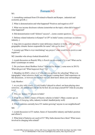 M1:
1. (something continued from CH related to Ranchi and Kanpur...industrial and
economic growth..)
2. What is demonetisation and what happened? Positives and negatives of it?
3. What was income disclosure scheme (somewhat on the topic)..when did it happen?
what happened?
4. Did demonetisation work? failures? success?....(some counter questions...)
5. Defense related industries in Kanpur? in UP? in India? (some counterqns on defense
industry..)
6. long intro to question related to water deficiency situation in India....why so? what
geographic climatic factors responsible for same? wht can be done?
7. (counter qn) What is river interlinking? any project? what would be its positives and
negatives?
M2: (member who always looked dissatisfied)
1. (contd discussion on Ranchi) Why is Ranchi not developed, if it is not? What can be
done? (counterqns on same)
2. Do you know about Shobhan Sarkar? What did he dream...( some news in 2013!)
What did govt do? What happened there? 😡
3. Mejakhas (in DAF)..where is it? why did you go there for schooling? What is its
topography? what industries there? any new project coming there? (bad experience on
this discussion...in between his reaction was you dont know about your surroundings)
Lady Member:
1. so you play table tennis...( I told frankly I played in school, not been playing since
sometime...she smiled and said its ok) So how do you keep yourself fit? what do you play
now?
2. Who are famous TT players in India?
3. What do you think is future of Electric vehicles in India? ( Many counter qns on
problems of charging, infra, industry in detail..handled pretty well)
4. Which countries currently have EV market growing? anyone in our neighborhood?
M4:
1. (contd discussion in EV market, future of Automobile industry and India's position
and efforts?)
2. What kind of batteries are used in EV? Why India doesnot have them? What issues
involved in charging infra related?
ForumIAS Offline Guidance Centre, 1st Floor, IAPL House, Opposite Metro Pillar 95-96, Karol Bagh, New Delhi-110005
Ph: 011-49878625/9821711605, Email: student@forumias.cademy, Web: blog.forumias.com
 