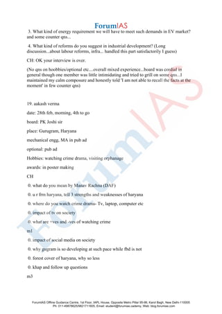 3. What kind of energy requirement we will have to meet such demands in EV market?
and some counter qns...
4. What kind of reforms do you suggest in industrial development? (Long
discussion...about labour reforms, infra... handled this part satisfactorily I guess)
CH: OK your interview is over.
(No qns on hoobbies/optional etc....overall mixed experience...board was cordial in
general though one member was little intimidating and tried to grill on some qns...I
maintained my calm composure and honestly told 'I am not able to recall the facts at the
moment' in few counter qns)
19. aakash verma
date: 28th feb, morning, 4th to go
board: PK Joshi sir
place: Gurugram, Haryana
mechanical engg, MA in pub ad
optional: pub ad
Hobbies: watching crime drama, visiting orphanage
awards: in poster making
CH
0. what do you mean by Manav Rachna (DAF)
0. u r frm haryana, tell 3 strengths and weaknesses of haryana
0. where do you watch crime drama- Tv, laptop, computer etc
0. impact of tv on society
0. what are +ves and -ves of watching crime
m1
0. impact of social media on society
0. why gugram is so developing at such pace while fbd is not
0. forest cover of haryana, why so less
0. khap and follow up questions
m3
ForumIAS Offline Guidance Centre, 1st Floor, IAPL House, Opposite Metro Pillar 95-96, Karol Bagh, New Delhi-110005
Ph: 011-49878625/9821711605, Email: student@forumias.cademy, Web: blog.forumias.com
 
