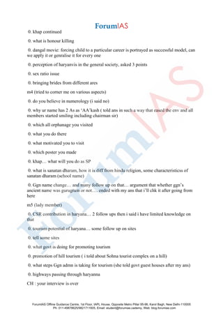 0. khap continued
0. what is honour killing
0. dangal movie: forcing child to a particular career is portrayed as successful model, can
we apply it or genralise it for every one
0. perception of haryanvis in the general society, asked 3 points
0. sex ratio issue
0. bringing brides from different ares
m4 (tried to corner me on various aspects)
0. do you believe in numerology (i said no)
0. why ur name has 2 As as ‘AA’kash ( told ans in such a way that eased the env and all
members started smiling including chairman sir)
0. which all orphanage you visited
0. what you do there
0. what motivated you to visit
0. which poster you made
0. khap… what will you do as SP
0. what is sanatan dharam, how it is diff from hindu religion, some characteristicss of
sanatan dharam (school name)
0. Ggn name change… and many follow up on that… argument that whether ggn’s
ancient name was gurugram or not…. ended with my ans that i’ll chk it after going from
here
m5 (lady member)
0. CSR contribution in haryana… 2 follow ups then i said i have limited knowledge on
that
0. tourism potential of haryana… some follow up on sites
0. tell some sites
0. what govt is doing for promoting tourism
0. promotion of hill tourism ( i told about Sohna tourist complex on a hill)
0. what steps Ggn admn is taking for tourism (she told govt guest houses after my ans)
0. highways passing through haryanna
CH : your interview is over
ForumIAS Offline Guidance Centre, 1st Floor, IAPL House, Opposite Metro Pillar 95-96, Karol Bagh, New Delhi-110005
Ph: 011-49878625/9821711605, Email: student@forumias.cademy, Web: blog.forumias.com
 