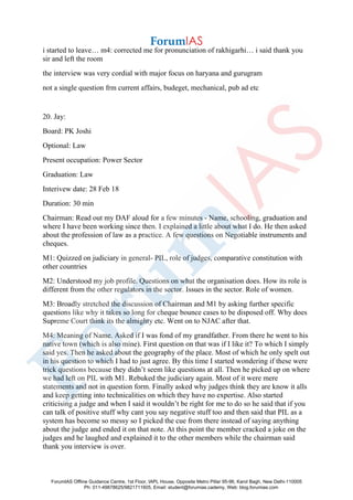 i started to leave… m4: corrected me for pronunciation of rakhigarhi… i said thank you
sir and left the room
the interview was very cordial with major focus on haryana and gurugram
not a single question frm current affairs, budeget, mechanical, pub ad etc
20. Jay:
Board: PK Joshi
Optional: Law
Present occupation: Power Sector
Graduation: Law
Interivew date: 28 Feb 18
Duration: 30 min
Chairman: Read out my DAF aloud for a few minutes - Name, schooling, graduation and
where I have been working since then. I explained a little about what I do. He then asked
about the profession of law as a practice. A few questions on Negotiable instruments and
cheques.
M1: Quizzed on judiciary in general- PIL, role of judges, comparative constitution with
other countries
M2: Understood my job profile. Questions on what the organisation does. How its role is
different from the other regulators in the sector. Issues in the sector. Role of women.
M3: Broadly stretched the discussion of Chairman and M1 by asking further specific
questions like why it takes so long for cheque bounce cases to be disposed off. Why does
Supreme Court think its the almighty etc. Went on to NJAC after that.
M4: Meaning of Name. Asked if I was fond of my grandfather. From there he went to his
native town (which is also mine). First question on that was if I like it? To which I simply
said yes. Then he asked about the geography of the place. Most of which he only spelt out
in his question to which I had to just agree. By this time I started wondering if these were
trick questions because they didn’t seem like questions at all. Then he picked up on where
we had left on PIL with M1. Rebuked the judiciary again. Most of it were mere
statements and not in question form. Finally asked why judges think they are know it alls
and keep getting into technicalities on which they have no expertise. Also started
criticising a judge and when I said it wouldn’t be right for me to do so he said that if you
can talk of positive stuff why cant you say negative stuff too and then said that PIL as a
system has become so messy so I picked the cue from there instead of saying anything
about the judge and ended it on that note. At this point the member cracked a joke on the
judges and he laughed and explained it to the other members while the chairman said
thank you interview is over.
ForumIAS Offline Guidance Centre, 1st Floor, IAPL House, Opposite Metro Pillar 95-96, Karol Bagh, New Delhi-110005
Ph: 011-49878625/9821711605, Email: student@forumias.cademy, Web: blog.forumias.com
 