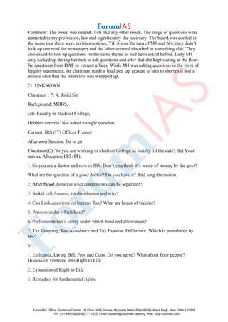 Comment: The board was neutral. Felt like any other mock. The range of questions were
restricted to my profession, law and significantly the judiciary. The board was cordial in
the sense that there were no interruptions. Till it was the turn of M3 and M4, they didn’t
look up one read the newspaper and the other seemed absorbed in something else. They
also asked follow up questions on the same theme as had been asked before. Lady M1
only looked up during her turn to ask questions and after that she kept staring at the floor.
No questions from DAF or current affairs. While M4 was asking questions in the form of
lengthy statements, the chairman made a loud pen tap gesture to him to shorten it and a
minute after that the interview was wrapped up.
21. UNKNOWN
Chairman : P. K. Joshi Sir
Background: MBBS,
Job: Faculty in Medical College,
Hobbies/Interest: Not asked a single question.
Current: IRS (IT) Officer Trainee
Afternoon Session: 1st to go
Chairman(C): So you are working in Medical College as faculty till the date? But Your
service Allocation IRS (IT).
1. So you are a doctor and now in IRS. Don’t you think it’s waste of money by the govt?
What are the qualities of a good doctor? Do you have it? And long discussion.
2. After blood donation what components can be separated?
3. Sickel cell Anemia, its distribution and why?
4. Can I ask questions on Income Tax? What are heads of Income?
5. Pension under which head?
6. Parliamentarian’s salary under which head and allowances?
7. Tax Planning, Tax Avoidance and Tax Evasion. Difference. Which is punishable by
law?
M1:
1. Euthansia, Living Bill, Pros and Cons. Do you agree? What about Poor people?
Discussion ventured into Right to Life
2. Expansion of Right to Life
3. Remedies for fundamental rights.
ForumIAS Offline Guidance Centre, 1st Floor, IAPL House, Opposite Metro Pillar 95-96, Karol Bagh, New Delhi-110005
Ph: 011-49878625/9821711605, Email: student@forumias.cademy, Web: blog.forumias.com
 