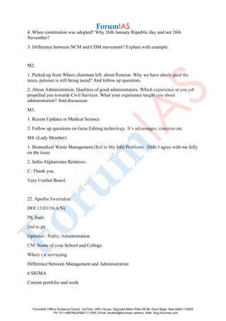 4. When constitution was adopted? Why 26th January Republic day and not 26th
November?
3. Difference between NCM and CDM movement? Explain with example.
M2.
1. Picked up from Where chairman left. about Pension. Why we have alredy paid the
taxes, pension is still being taxed? And follow up questions.
2. About Administration. Qualities of good administrators. Which experience at you job
propelled you towards Civil Services. What your experience taught you about
administration? And discussion.
M3.
1. Recent Updates in Medical Science
2. Follow up questions on Gene Editing technology. It’s advantages, concerns etc.
M4. (Lady Member)
1. Biomedical Waste Management.(Ref to My Job) Problems . Didn’t agree with me fully
on the issue.
2. India-Afghanistan Relations.
C: Thank you.
Very Cordial Board.
22. Apurba Swarnakar:
DOI 12/03/18(A/N)
PK Joshi
2nd to go
Optional : Public Administration
CM .Name of your School and College.
Where r u serviceing
Difference between Management and Administration
6 SIGMA
Current portfolio and work
ForumIAS Offline Guidance Centre, 1st Floor, IAPL House, Opposite Metro Pillar 95-96, Karol Bagh, New Delhi-110005
Ph: 011-49878625/9821711605, Email: student@forumias.cademy, Web: blog.forumias.com
 