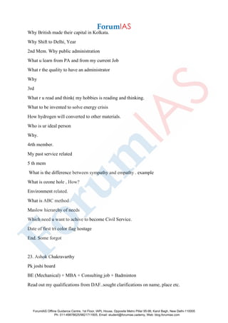 Why British made their capital in Kolkata.
Why Shift to Delhi, Year
2nd Mem. Why public administration
What u learn from PA and from my current Job
What r the quality to have an administrator
Why
3rd
What r u read and think( my hobbies is reading and thinking.
What to be invented to solve energy crisis
How hydrogen will converted to other materials.
Who is ur ideal person
Why.
4rth member.
My past service related
5 th mem
What is the difference between sympathy and empathy . example
What is ozone hole , How?
Environment related.
What is ABC method
Maslow hierarchy of needs
Which need u want to achive to become Civil Service.
Date of first tri color flag hostage
End. Some forgot
23. Ashok Chakravarthy
Pk joshi board
BE (Mechanical) + MBA + Consulting job + Badminton
Read out my qualifications from DAF..sought clarifications on name, place etc.
ForumIAS Offline Guidance Centre, 1st Floor, IAPL House, Opposite Metro Pillar 95-96, Karol Bagh, New Delhi-110005
Ph: 011-49878625/9821711605, Email: student@forumias.cademy, Web: blog.forumias.com
 