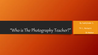 “Who is The Photography Teacher?”
By Sukhjinder S.
TV 1, Period 6
Dr.Walker
 