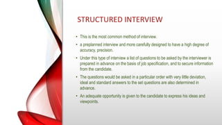 STRUCTURED INTERVIEW
• This is the most common method of interview.
• a preplanned interview and more carefully designed to have a high degree of
accuracy, precision.
• Under this type of interview a list of questions to be asked by the interviewer is
prepared in advance on the basis of job specification, and to secure information
from the candidate.
• The questions would be asked in a particular order with very little deviation,
ideal and standard answers to the set questions are also determined in
advance.
• An adequate opportunity is given to the candidate to express his ideas and
viewpoints.
 
