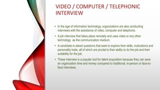 VIDEO / COMPUTER / TELEPHONIC
INTERVIEW
• In the age of information technology, organizations are also conducting
interviews with the assistance of video, computer and telephone.
• A job interview that takes place remotely and uses video or any other
technology as the communication medium.
• A candidate is asked questions that seek to explore their skills, motivations and
personality traits, all of which are pivotal to their ability to do the job and their
suitability for the job.
• These interview is a popular tool for talent acquisition because they can save
an organization time and money compared to traditional, in-person or face-to-
face interviews.
 