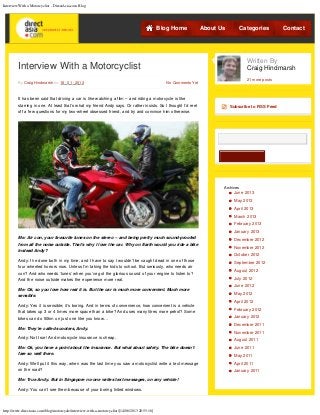 Interview With a Motorcyclist - DirectAsia.com Blog
http://www.directasia.com/blog/motorcycle/interview-with-a-motorcyclist/[14/06/2013 20:55:16]
By Craig Hindmarsh on 18 / 01 / 2013 No Comments Yet
Interview With a Motorcyclist
It has been said that driving a car is like watching a film – and riding a motorcycle is like
starring in one. At least that’s what my friend Andy says. Or rather insists. So I thought I’d reel
off a few questions for my two-wheel obsessed friend, and try and convince him otherwise.
Me: Air con, your favourite tunes on the stereo – and being pretty much sound-proofed
from all the noise outside. That’s why I love the car. Why on Earth would you ride a bike
instead Andy?
Andy: I’ve done both in my time, and I have to say I wouldn’t be caught dead in one of those
four wheeled horrors now. Unless I’m taking the kids to school. But seriously, who needs air
con? And who needs ‘tunes’ when you’ve got the glorious sound of your engine to listen to?
And the noise outside makes the experience more real.
Me: Ok, so you love how real it is. But the car is much more convenient. Much more
sensible.
Andy: Yes it is sensible; it’s boring. And in terms of convenience, how convenient is a vehicle
that takes up 3 or 4 times more space than a bike? And uses many litres more petrol? Some
bikes can do 50km on just one litre you know…
Me: They’re called scooters, Andy.
Andy: Not true! And motorcycle insurance is cheap.
Me: Ok, you have a point about the insurance. But what about safety. The bike doesn’t
fare so well there.
Andy: Well put it this way, when was the last time you saw a motorcyclist write a text message
on the road?
Me: True Andy. But in Singapore no-one writes text messages, on any vehicle!
Andy: You can’t see them because of your boring tinted windows.
Subscribe to RSS Feed
Search
Archives
June 2013
May 2013
April 2013
March 2013
February 2013
January 2013
December 2012
November 2012
October 2012
September 2012
August 2012
July 2012
June 2012
May 2012
April 2012
February 2012
January 2012
December 2011
November 2011
August 2011
June 2011
May 2011
April 2011
January 2011
Blog Home About Us Categories Contact
Written By
Craig Hindmarsh
21 more posts
 