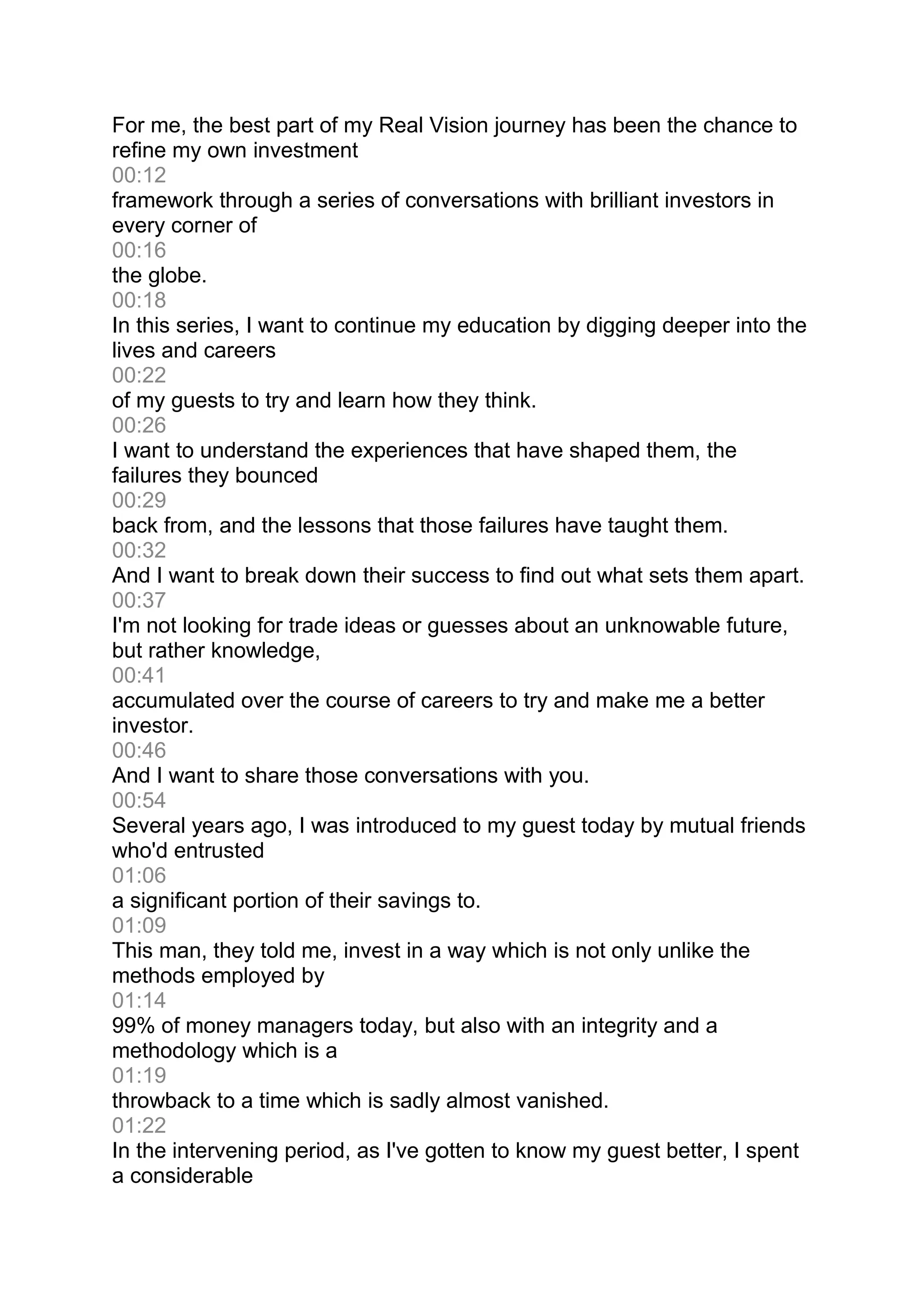For me, the best part of my Real Vision journey has been the chance to
refine my own investment
00:12
framework through a series of conversations with brilliant investors in
every corner of
00:16
the globe.
00:18
In this series, I want to continue my education by digging deeper into the
lives and careers
00:22
of my guests to try and learn how they think.
00:26
I want to understand the experiences that have shaped them, the
failures they bounced
00:29
back from, and the lessons that those failures have taught them.
00:32
And I want to break down their success to find out what sets them apart.
00:37
I'm not looking for trade ideas or guesses about an unknowable future,
but rather knowledge,
00:41
accumulated over the course of careers to try and make me a better
investor.
00:46
And I want to share those conversations with you.
00:54
Several years ago, I was introduced to my guest today by mutual friends
who'd entrusted
01:06
a significant portion of their savings to.
01:09
This man, they told me, invest in a way which is not only unlike the
methods employed by
01:14
99% of money managers today, but also with an integrity and a
methodology which is a
01:19
throwback to a time which is sadly almost vanished.
01:22
In the intervening period, as I've gotten to know my guest better, I spent
a considerable
 