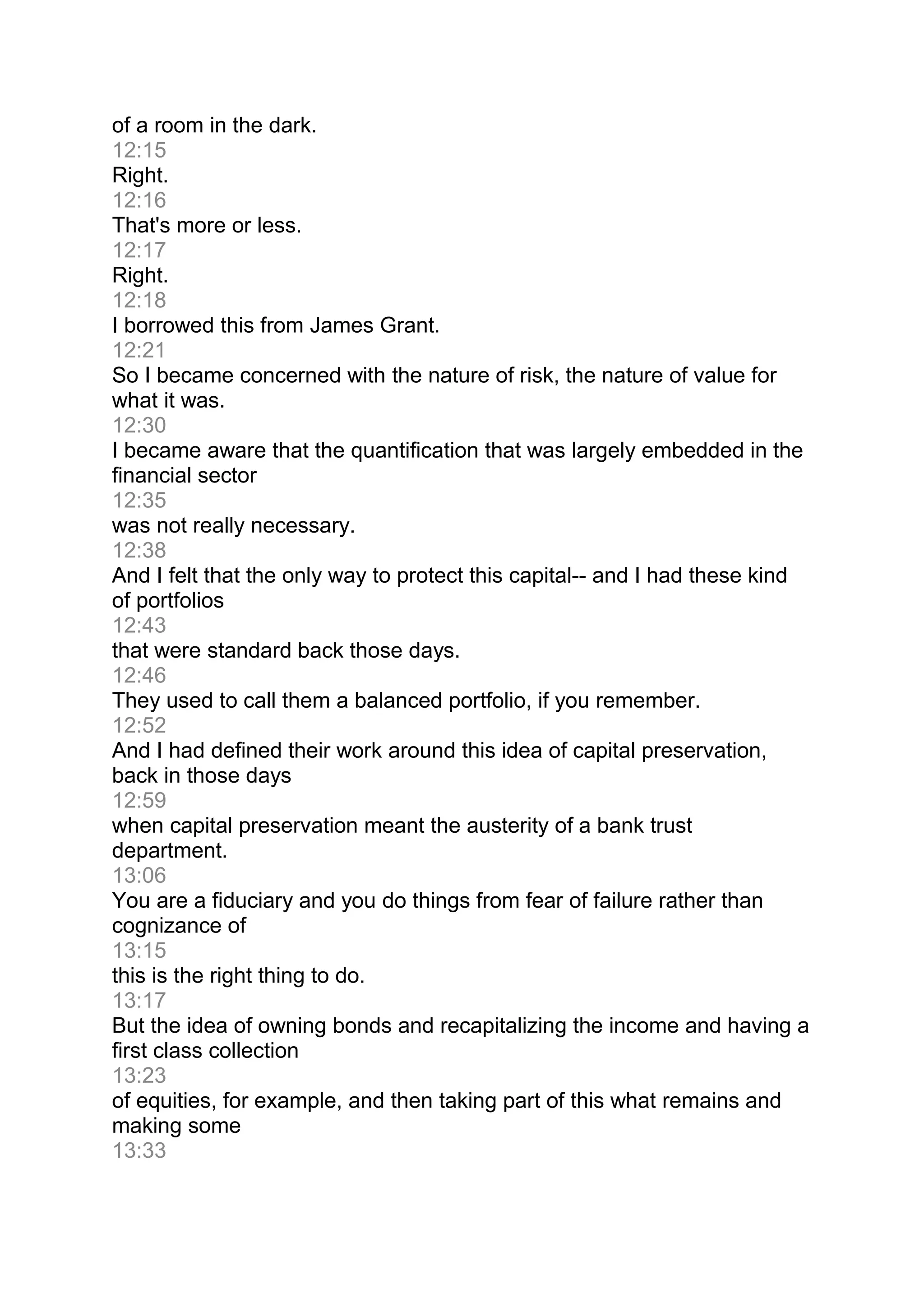 of a room in the dark.
12:15
Right.
12:16
That's more or less.
12:17
Right.
12:18
I borrowed this from James Grant.
12:21
So I became concerned with the nature of risk, the nature of value for
what it was.
12:30
I became aware that the quantification that was largely embedded in the
financial sector
12:35
was not really necessary.
12:38
And I felt that the only way to protect this capital-- and I had these kind
of portfolios
12:43
that were standard back those days.
12:46
They used to call them a balanced portfolio, if you remember.
12:52
And I had defined their work around this idea of capital preservation,
back in those days
12:59
when capital preservation meant the austerity of a bank trust
department.
13:06
You are a fiduciary and you do things from fear of failure rather than
cognizance of
13:15
this is the right thing to do.
13:17
But the idea of owning bonds and recapitalizing the income and having a
first class collection
13:23
of equities, for example, and then taking part of this what remains and
making some
13:33
 