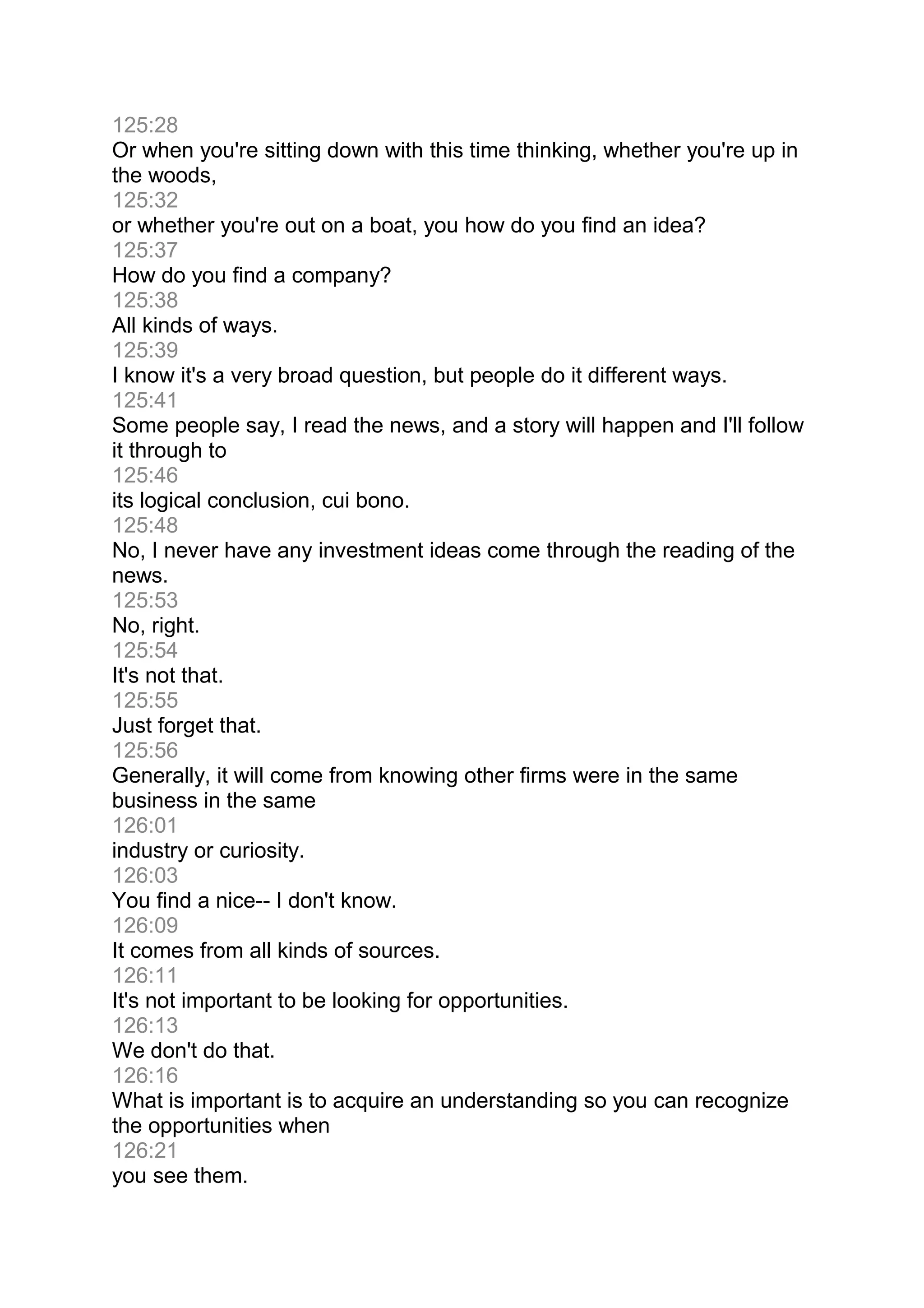 125:28
Or when you're sitting down with this time thinking, whether you're up in
the woods,
125:32
or whether you're out on a boat, you how do you find an idea?
125:37
How do you find a company?
125:38
All kinds of ways.
125:39
I know it's a very broad question, but people do it different ways.
125:41
Some people say, I read the news, and a story will happen and I'll follow
it through to
125:46
its logical conclusion, cui bono.
125:48
No, I never have any investment ideas come through the reading of the
news.
125:53
No, right.
125:54
It's not that.
125:55
Just forget that.
125:56
Generally, it will come from knowing other firms were in the same
business in the same
126:01
industry or curiosity.
126:03
You find a nice-- I don't know.
126:09
It comes from all kinds of sources.
126:11
It's not important to be looking for opportunities.
126:13
We don't do that.
126:16
What is important is to acquire an understanding so you can recognize
the opportunities when
126:21
you see them.
 