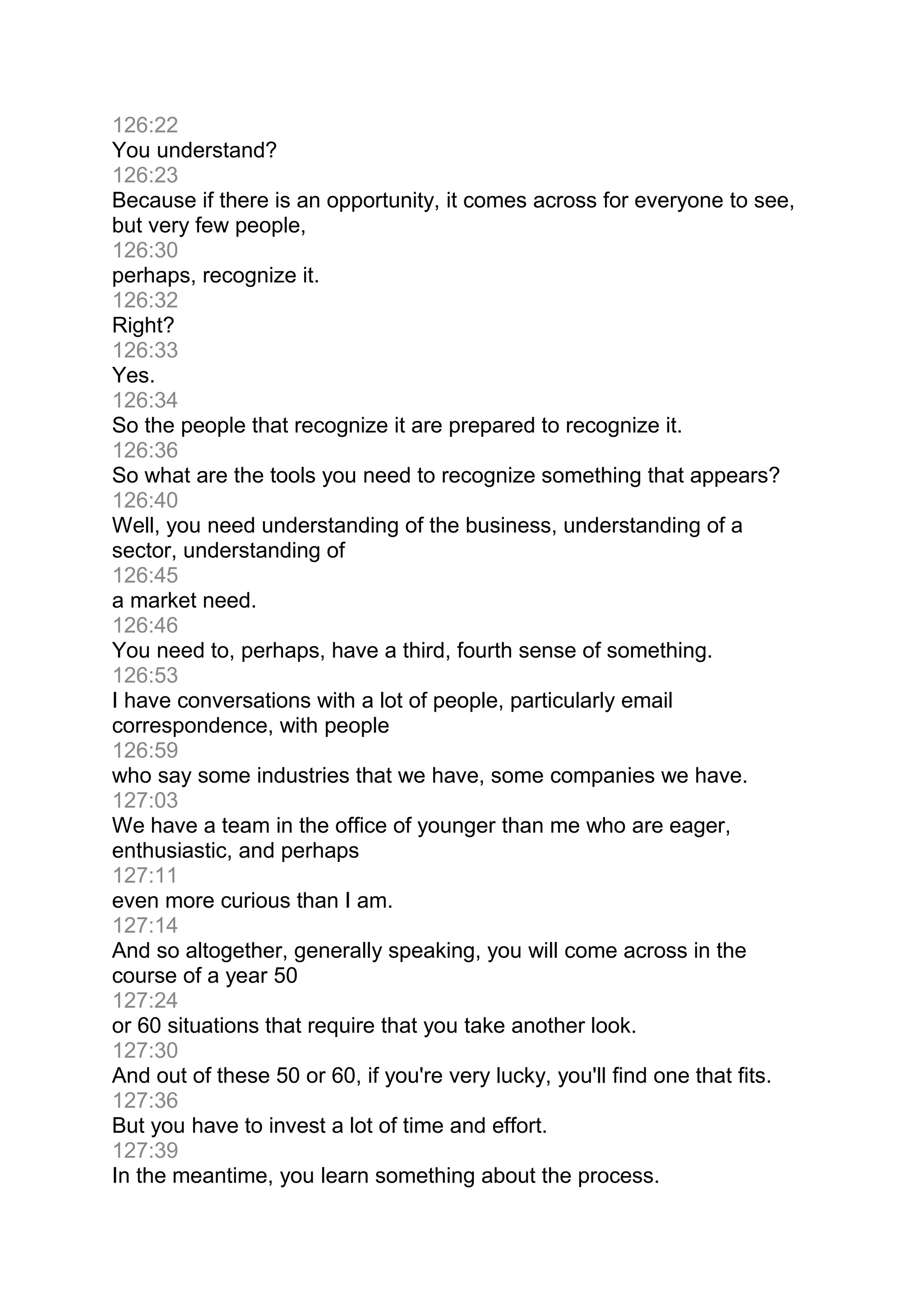 126:22
You understand?
126:23
Because if there is an opportunity, it comes across for everyone to see,
but very few people,
126:30
perhaps, recognize it.
126:32
Right?
126:33
Yes.
126:34
So the people that recognize it are prepared to recognize it.
126:36
So what are the tools you need to recognize something that appears?
126:40
Well, you need understanding of the business, understanding of a
sector, understanding of
126:45
a market need.
126:46
You need to, perhaps, have a third, fourth sense of something.
126:53
I have conversations with a lot of people, particularly email
correspondence, with people
126:59
who say some industries that we have, some companies we have.
127:03
We have a team in the office of younger than me who are eager,
enthusiastic, and perhaps
127:11
even more curious than I am.
127:14
And so altogether, generally speaking, you will come across in the
course of a year 50
127:24
or 60 situations that require that you take another look.
127:30
And out of these 50 or 60, if you're very lucky, you'll find one that fits.
127:36
But you have to invest a lot of time and effort.
127:39
In the meantime, you learn something about the process.
 