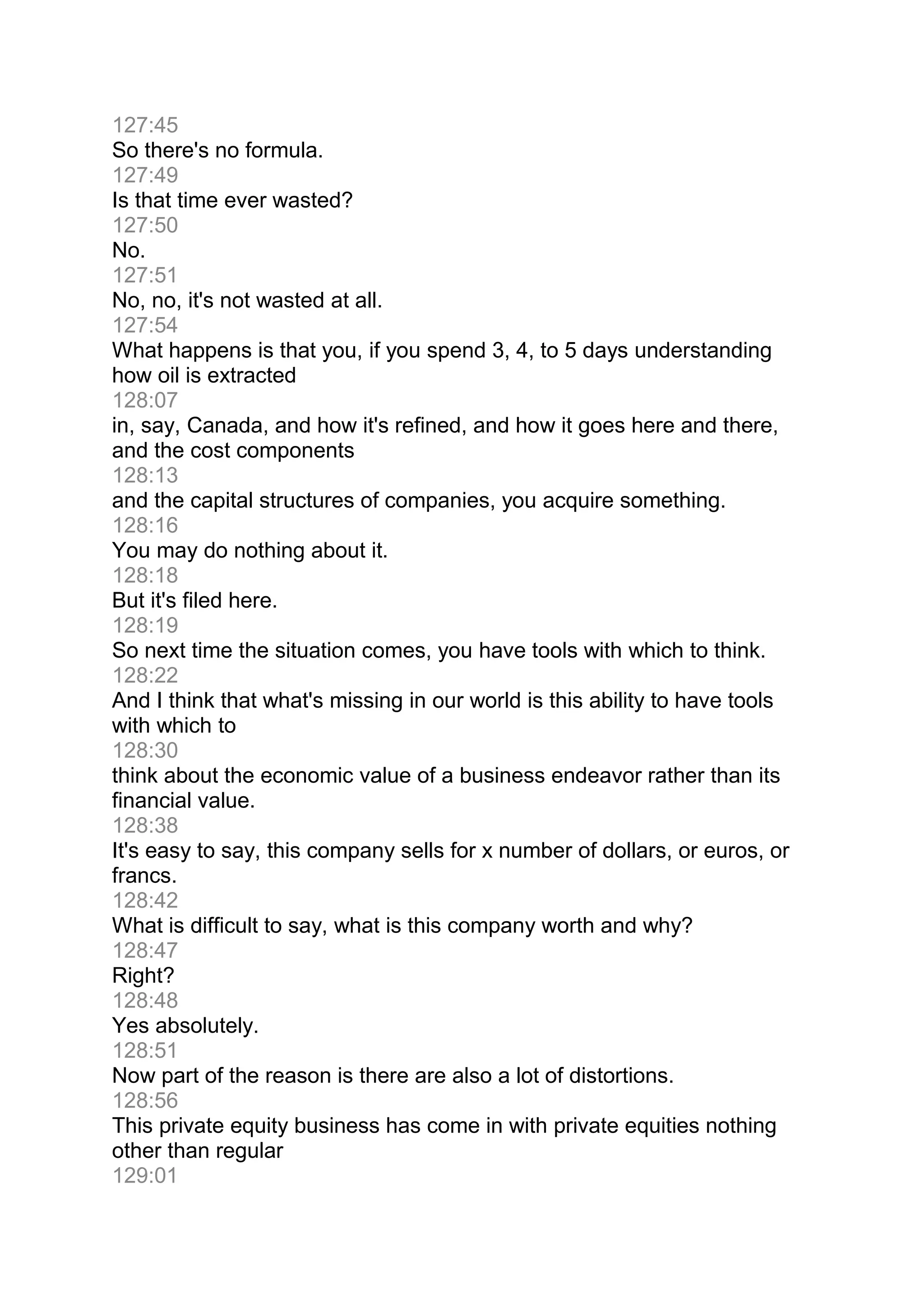 127:45
So there's no formula.
127:49
Is that time ever wasted?
127:50
No.
127:51
No, no, it's not wasted at all.
127:54
What happens is that you, if you spend 3, 4, to 5 days understanding
how oil is extracted
128:07
in, say, Canada, and how it's refined, and how it goes here and there,
and the cost components
128:13
and the capital structures of companies, you acquire something.
128:16
You may do nothing about it.
128:18
But it's filed here.
128:19
So next time the situation comes, you have tools with which to think.
128:22
And I think that what's missing in our world is this ability to have tools
with which to
128:30
think about the economic value of a business endeavor rather than its
financial value.
128:38
It's easy to say, this company sells for x number of dollars, or euros, or
francs.
128:42
What is difficult to say, what is this company worth and why?
128:47
Right?
128:48
Yes absolutely.
128:51
Now part of the reason is there are also a lot of distortions.
128:56
This private equity business has come in with private equities nothing
other than regular
129:01
 