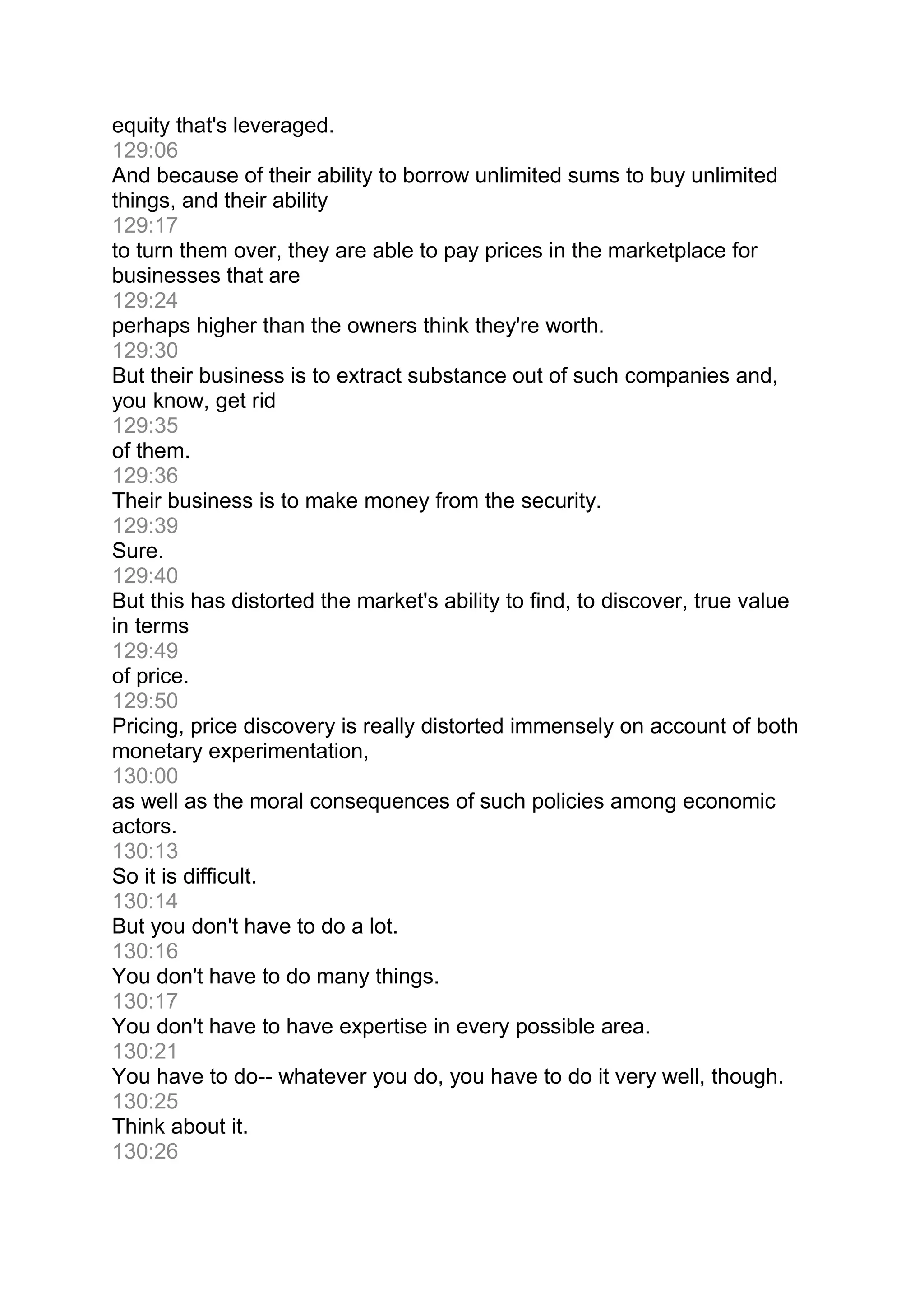 equity that's leveraged.
129:06
And because of their ability to borrow unlimited sums to buy unlimited
things, and their ability
129:17
to turn them over, they are able to pay prices in the marketplace for
businesses that are
129:24
perhaps higher than the owners think they're worth.
129:30
But their business is to extract substance out of such companies and,
you know, get rid
129:35
of them.
129:36
Their business is to make money from the security.
129:39
Sure.
129:40
But this has distorted the market's ability to find, to discover, true value
in terms
129:49
of price.
129:50
Pricing, price discovery is really distorted immensely on account of both
monetary experimentation,
130:00
as well as the moral consequences of such policies among economic
actors.
130:13
So it is difficult.
130:14
But you don't have to do a lot.
130:16
You don't have to do many things.
130:17
You don't have to have expertise in every possible area.
130:21
You have to do-- whatever you do, you have to do it very well, though.
130:25
Think about it.
130:26
 