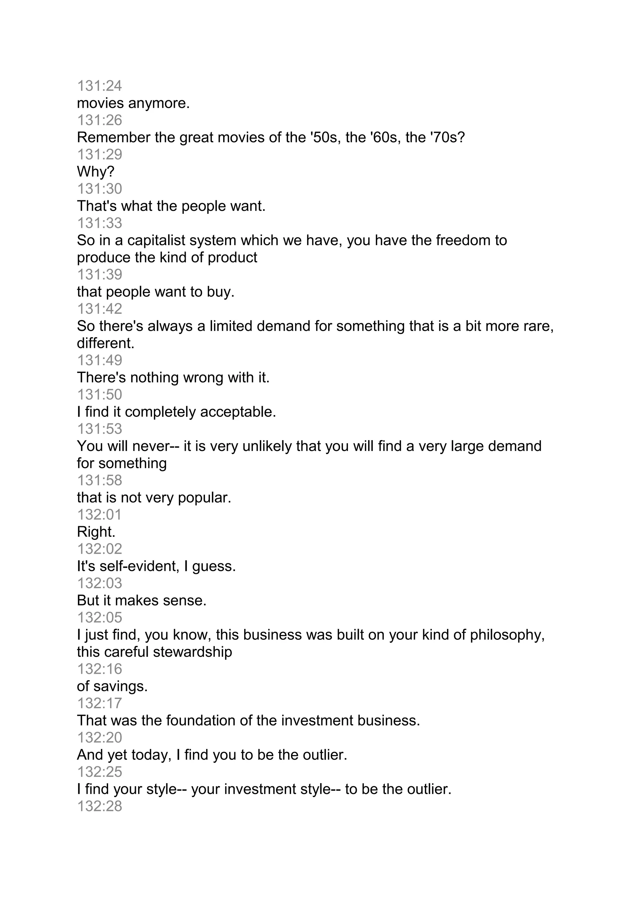 131:24
movies anymore.
131:26
Remember the great movies of the '50s, the '60s, the '70s?
131:29
Why?
131:30
That's what the people want.
131:33
So in a capitalist system which we have, you have the freedom to
produce the kind of product
131:39
that people want to buy.
131:42
So there's always a limited demand for something that is a bit more rare,
different.
131:49
There's nothing wrong with it.
131:50
I find it completely acceptable.
131:53
You will never-- it is very unlikely that you will find a very large demand
for something
131:58
that is not very popular.
132:01
Right.
132:02
It's self-evident, I guess.
132:03
But it makes sense.
132:05
I just find, you know, this business was built on your kind of philosophy,
this careful stewardship
132:16
of savings.
132:17
That was the foundation of the investment business.
132:20
And yet today, I find you to be the outlier.
132:25
I find your style-- your investment style-- to be the outlier.
132:28
 