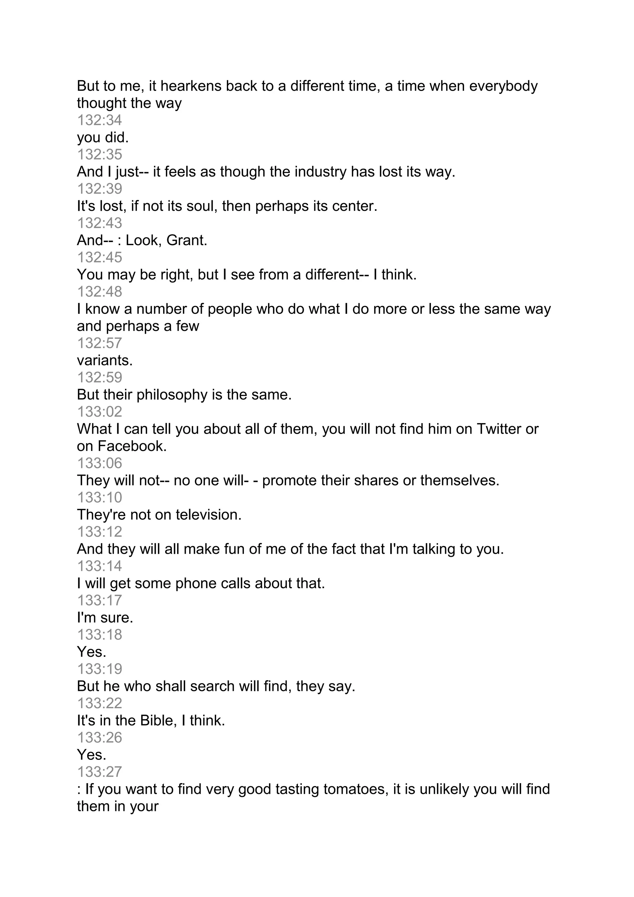 But to me, it hearkens back to a different time, a time when everybody
thought the way
132:34
you did.
132:35
And I just-- it feels as though the industry has lost its way.
132:39
It's lost, if not its soul, then perhaps its center.
132:43
And-- : Look, Grant.
132:45
You may be right, but I see from a different-- I think.
132:48
I know a number of people who do what I do more or less the same way
and perhaps a few
132:57
variants.
132:59
But their philosophy is the same.
133:02
What I can tell you about all of them, you will not find him on Twitter or
on Facebook.
133:06
They will not-- no one will- - promote their shares or themselves.
133:10
They're not on television.
133:12
And they will all make fun of me of the fact that I'm talking to you.
133:14
I will get some phone calls about that.
133:17
I'm sure.
133:18
Yes.
133:19
But he who shall search will find, they say.
133:22
It's in the Bible, I think.
133:26
Yes.
133:27
: If you want to find very good tasting tomatoes, it is unlikely you will find
them in your
 