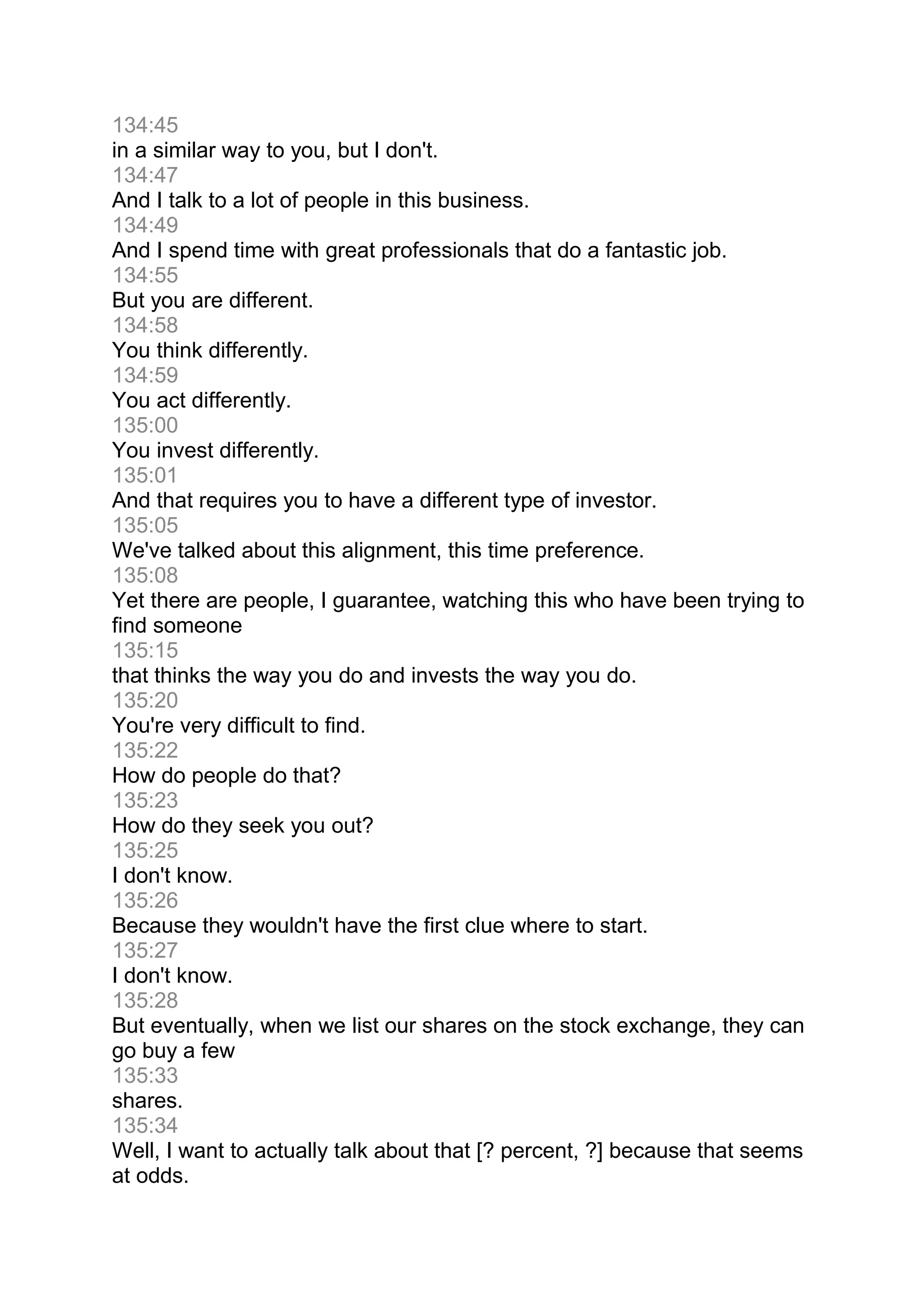 134:45
in a similar way to you, but I don't.
134:47
And I talk to a lot of people in this business.
134:49
And I spend time with great professionals that do a fantastic job.
134:55
But you are different.
134:58
You think differently.
134:59
You act differently.
135:00
You invest differently.
135:01
And that requires you to have a different type of investor.
135:05
We've talked about this alignment, this time preference.
135:08
Yet there are people, I guarantee, watching this who have been trying to
find someone
135:15
that thinks the way you do and invests the way you do.
135:20
You're very difficult to find.
135:22
How do people do that?
135:23
How do they seek you out?
135:25
I don't know.
135:26
Because they wouldn't have the first clue where to start.
135:27
I don't know.
135:28
But eventually, when we list our shares on the stock exchange, they can
go buy a few
135:33
shares.
135:34
Well, I want to actually talk about that [? percent, ?] because that seems
at odds.
 