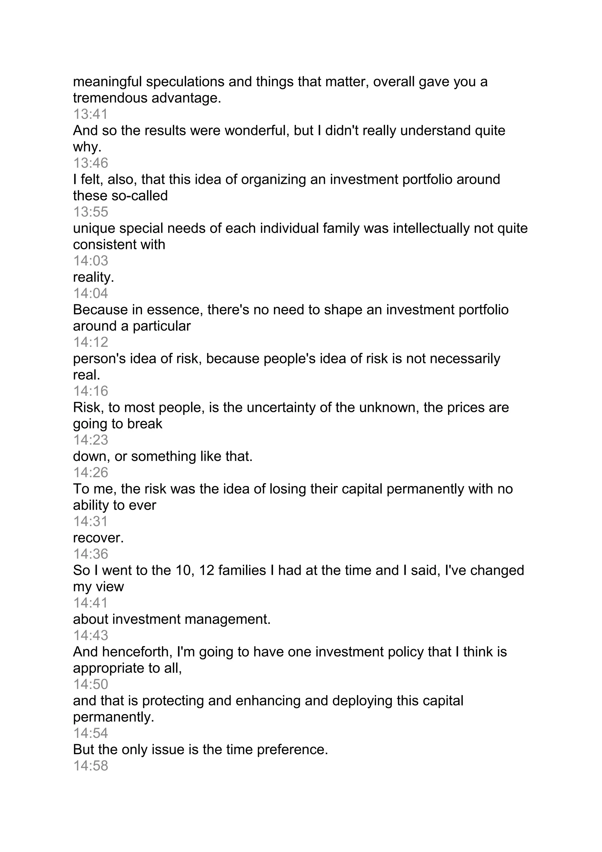 meaningful speculations and things that matter, overall gave you a
tremendous advantage.
13:41
And so the results were wonderful, but I didn't really understand quite
why.
13:46
I felt, also, that this idea of organizing an investment portfolio around
these so-called
13:55
unique special needs of each individual family was intellectually not quite
consistent with
14:03
reality.
14:04
Because in essence, there's no need to shape an investment portfolio
around a particular
14:12
person's idea of risk, because people's idea of risk is not necessarily
real.
14:16
Risk, to most people, is the uncertainty of the unknown, the prices are
going to break
14:23
down, or something like that.
14:26
To me, the risk was the idea of losing their capital permanently with no
ability to ever
14:31
recover.
14:36
So I went to the 10, 12 families I had at the time and I said, I've changed
my view
14:41
about investment management.
14:43
And henceforth, I'm going to have one investment policy that I think is
appropriate to all,
14:50
and that is protecting and enhancing and deploying this capital
permanently.
14:54
But the only issue is the time preference.
14:58
 