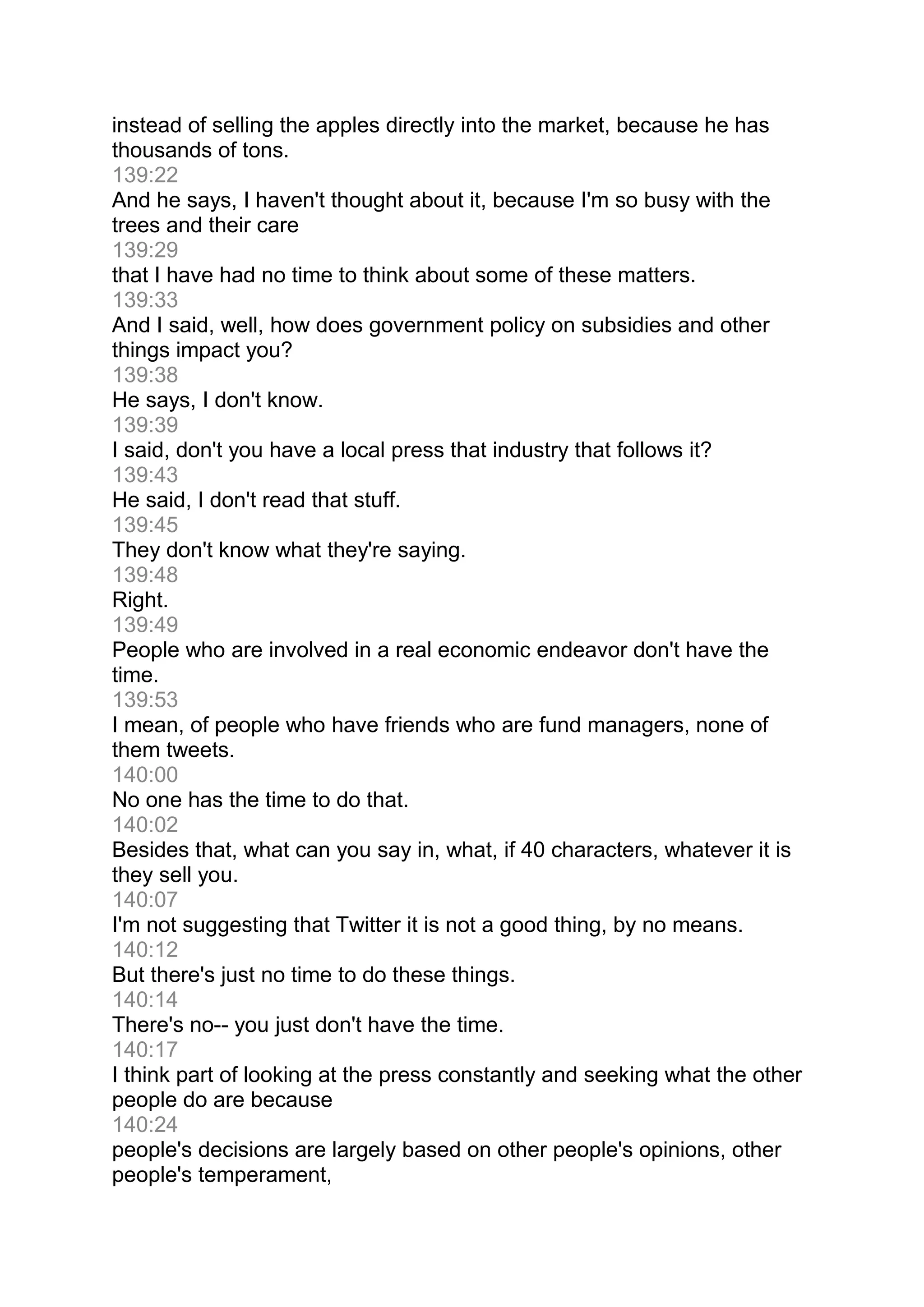 instead of selling the apples directly into the market, because he has
thousands of tons.
139:22
And he says, I haven't thought about it, because I'm so busy with the
trees and their care
139:29
that I have had no time to think about some of these matters.
139:33
And I said, well, how does government policy on subsidies and other
things impact you?
139:38
He says, I don't know.
139:39
I said, don't you have a local press that industry that follows it?
139:43
He said, I don't read that stuff.
139:45
They don't know what they're saying.
139:48
Right.
139:49
People who are involved in a real economic endeavor don't have the
time.
139:53
I mean, of people who have friends who are fund managers, none of
them tweets.
140:00
No one has the time to do that.
140:02
Besides that, what can you say in, what, if 40 characters, whatever it is
they sell you.
140:07
I'm not suggesting that Twitter it is not a good thing, by no means.
140:12
But there's just no time to do these things.
140:14
There's no-- you just don't have the time.
140:17
I think part of looking at the press constantly and seeking what the other
people do are because
140:24
people's decisions are largely based on other people's opinions, other
people's temperament,
 