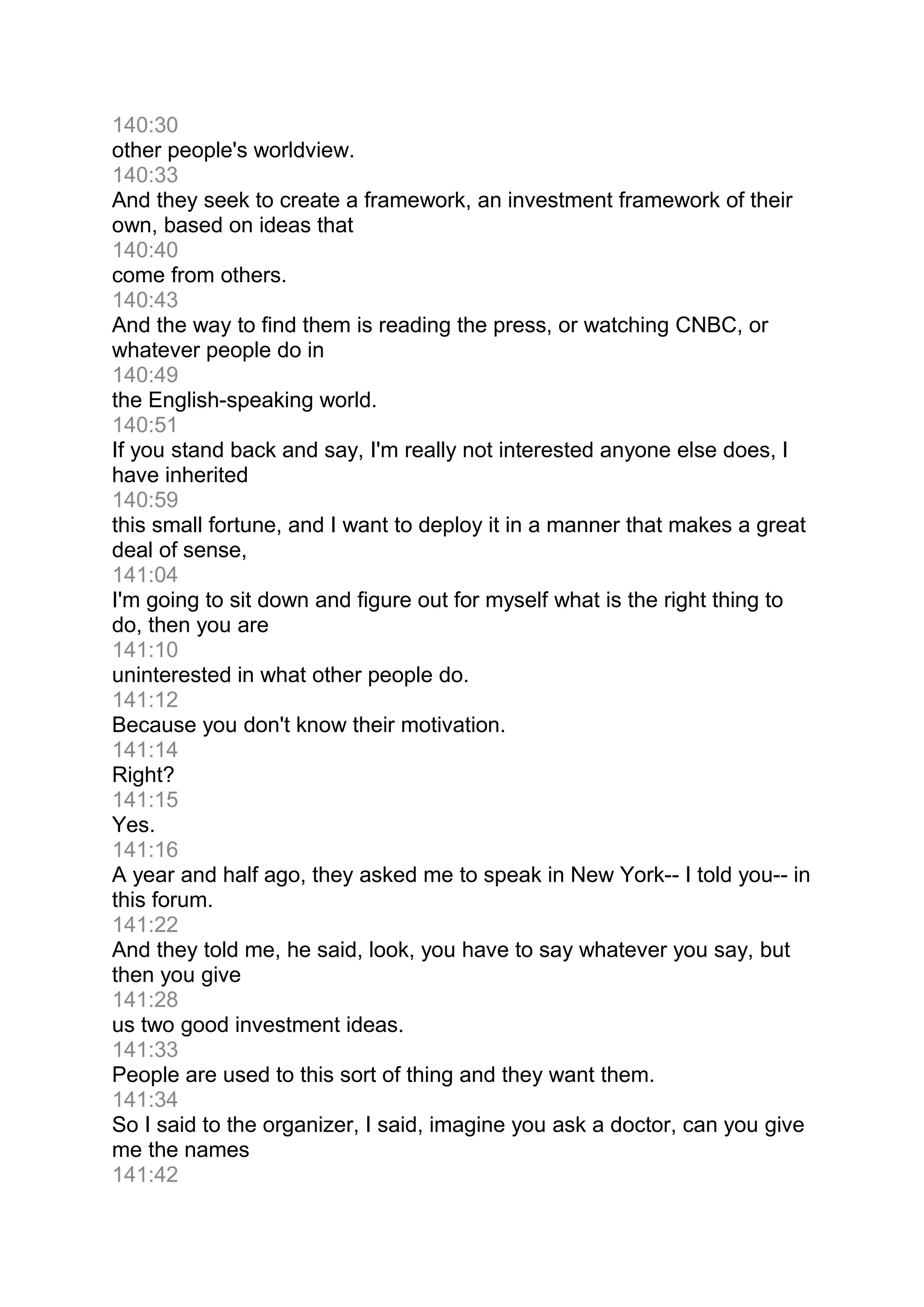 140:30
other people's worldview.
140:33
And they seek to create a framework, an investment framework of their
own, based on ideas that
140:40
come from others.
140:43
And the way to find them is reading the press, or watching CNBC, or
whatever people do in
140:49
the English-speaking world.
140:51
If you stand back and say, I'm really not interested anyone else does, I
have inherited
140:59
this small fortune, and I want to deploy it in a manner that makes a great
deal of sense,
141:04
I'm going to sit down and figure out for myself what is the right thing to
do, then you are
141:10
uninterested in what other people do.
141:12
Because you don't know their motivation.
141:14
Right?
141:15
Yes.
141:16
A year and half ago, they asked me to speak in New York-- I told you-- in
this forum.
141:22
And they told me, he said, look, you have to say whatever you say, but
then you give
141:28
us two good investment ideas.
141:33
People are used to this sort of thing and they want them.
141:34
So I said to the organizer, I said, imagine you ask a doctor, can you give
me the names
141:42
 